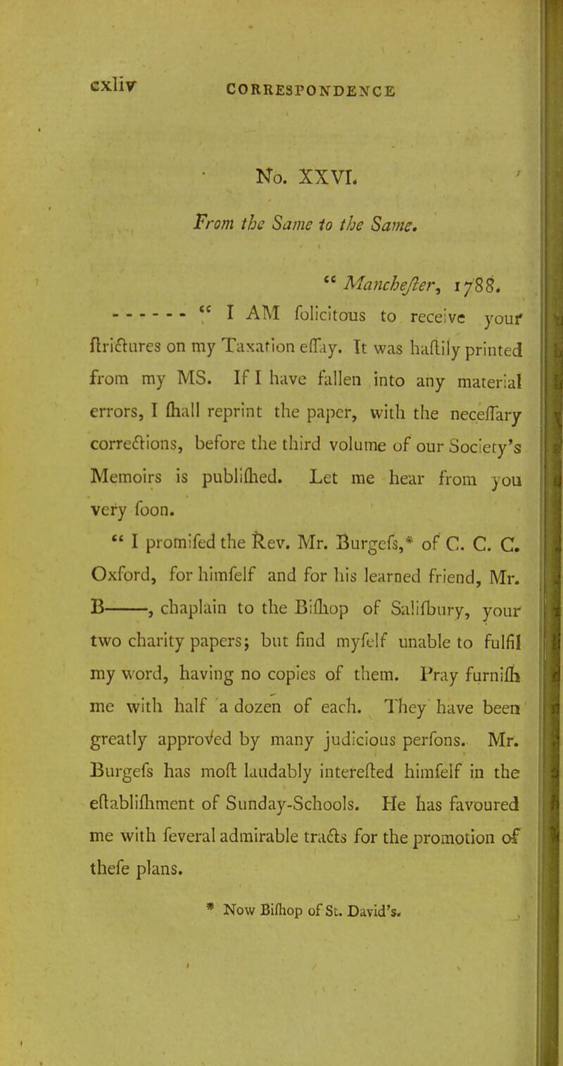 No. XXVL From the Same to the Same.  Manchejler, 1788. <c I AM felicitous to receive your ftrhftures on my Taxation efiay. It was haftily printed from ray MS. If I have fallen into any material errors, I (hall reprint the paper, with the neceflary corrections, before the third volume of our Society's Memoirs is publifhed. Let me hear from )ou very foon.  I promifed the Rev. Mr. Burgefs,* of C. C. C. Oxford, for himfelf and for his learned friend, Mr. B , chaplain to the Bifliop of Salifbury, your two charity papers; but find myfelf unable to fulfil my w ord, having no copies of them. Pray furaifh me with half a dozen of each. They have been greatly approved by many judicious perfons. Mr. Burgefs has mod laudably interefted himfelf in the eftablifhment of Sunday-Schools. He has favoured me with feveral admirable tracts for the promotion of thefe plans. * Now Biftiop of St. David's. 1