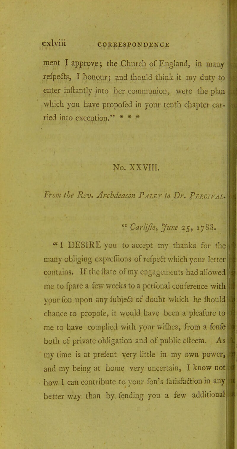 ment I approve; the Church of England, in many refpe&s, I honour; and fliould think it my duty to enter inftantly into her communion, were the plan which you have propofed in your tenth chapter car- ried into execution.'* * * * No. XXVIII. From the Rev. Anhdeacon Palet to Dr. Percival.  parli/le, June 25, 1788. w I DESIRE you to accept my thanks for the many obliging expreffions of refpeft which your letter contains. If the (late of my engagements had allowed me to fpare a few weeks to a perfonal conference with your fon upon any fubjeel: of doubt which he fhould chance to propofe, it would have been a pleafure to me to have complied with your wifties, from a fenfe both of private obligation and of public efteem. As my time is at prefent very little in my own power, and my being at home very uncertain, I know not how I can contribute to your fon's latisfaftion in any better way than by. fending you a few additional