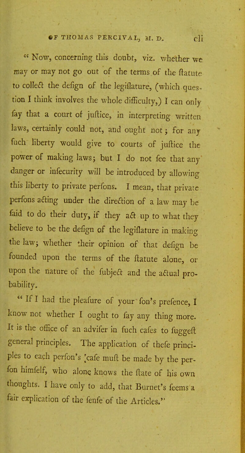 ce Now, concerning this doubt, viz. whether we may or may not go out of the terms, of the ftatute to colleft the defign of the legiflature, (which ques- tion I think involves the whole difficulty,) I can only fay that a court of juftice, in interpreting written laws, certainly could not, and ought not; for any fuch liberty would give to courts of juftice the power of making laws; but I do not fee that any' danger or infecurity will be introduced by allowing this liberty to private perfons. I mean, that private perfons a&ing under the direction of a law may be faid to do their duty, if they aft up to what they believe to be the defign of the legiflature in making the law; whether their opinion of that defign be founded upon the terms of the ftatute alone, or upon the nature of the fubjeft and the actual pro- bability.  If I had the pleafure of your fon's prefence, I know not whether I ought to fay any thing more. It is the office of an advifer in fuch cafes to fuggeft general principles. The application of thefe princi- ples to each perfon's [cafe muft be made by the per- fon himfelf, who alone knows the ftate of his own thoughts. I have only to add, that Burnet's feems a fair explication of the fenfe of the Articles.
