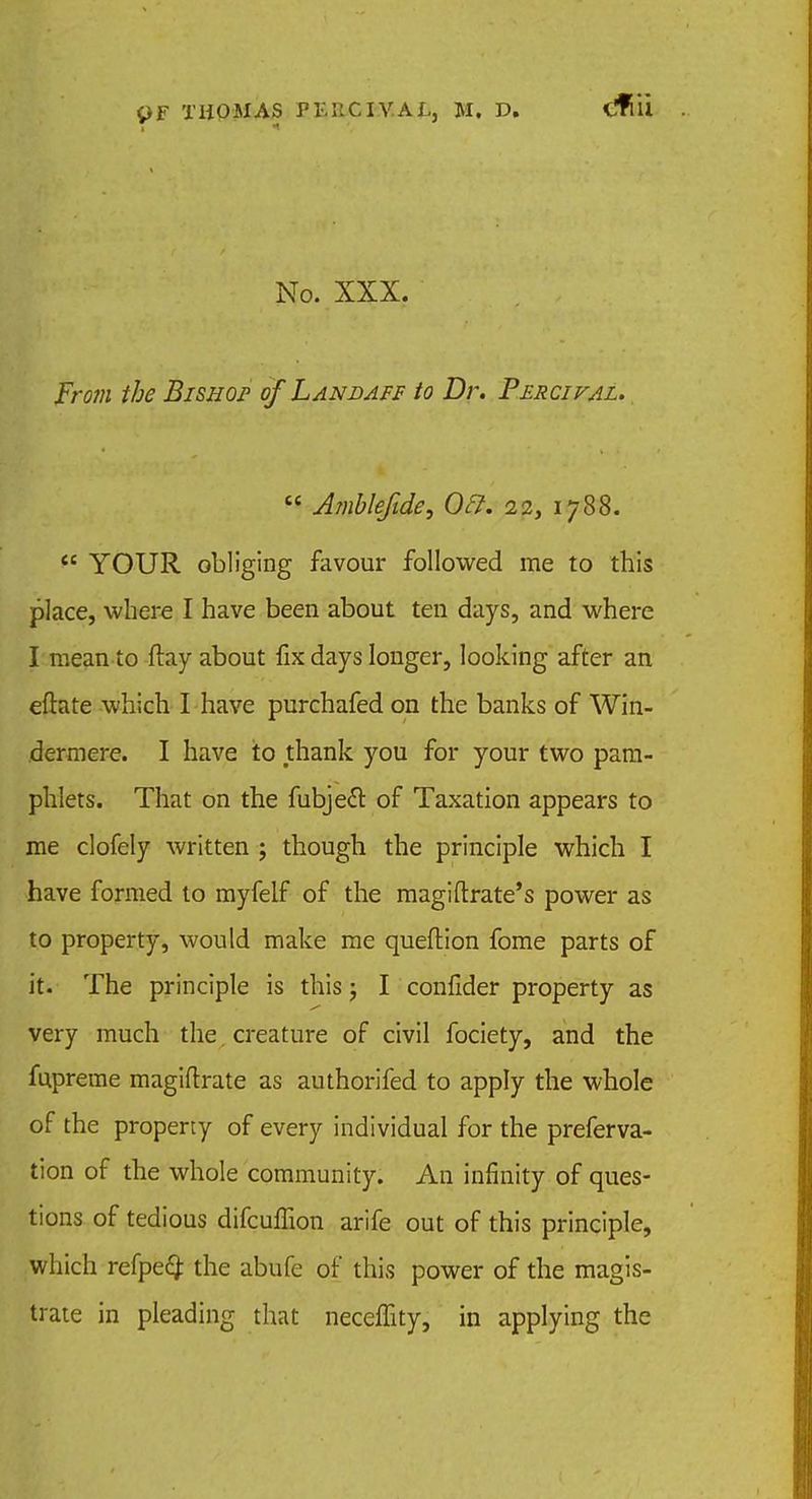 cfiii No. XXX. From the BiSHor of Lanbaff to Dr. Percival. Ambleftde, Oft. 22, 1788. YOUR obliging favour followed me to this place, where I have been about ten days, and where I mean to flay about fix days longer, looking after an eftate which I have purchafed on the banks of Win- dermere. I have to thank you for your two pam- phlets. That on the fubjecT: of Taxation appears to me clofely written ; though the principle which I have formed to myfelf of the magiftrate's power as to property, would make me queftion fome parts of it. The principle is this; I confider property as very much the creature of civil fociety, and the fupreme magiftrate as authorifed to apply the whole of the property of every individual for the preferva- tion of the whole community. An infinity of ques- tions of tedious difcuflion arife out of this principle, which refpe# the abufe of this power of the magis- trate in pleading that neceffity, in applying the