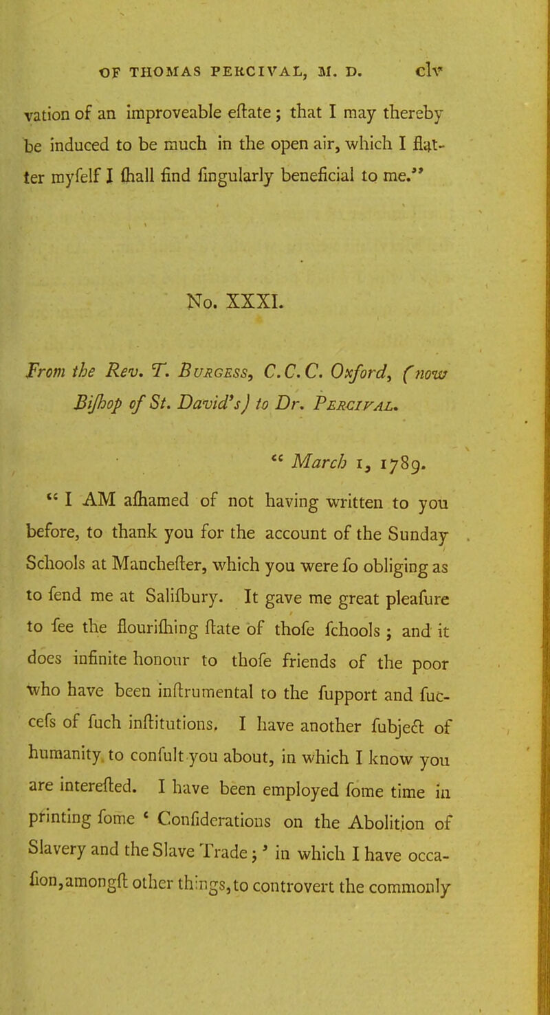 vation of an improveable eftate; that I may thereby be induced to be much in the open air, which I flat- ter myfelf I (hall find Angularly beneficial to me. No. XXXI. From the Rev. T. Buagess, C.C.C. Oxford^ (now Bijhop of St. David's J to Dr. Percival.  March is 1789.  I AM aftiamed of not having written to you before, to thank you for the account of the Sunday Schools at Manchefter, which you were fo obliging as to fend me at Salifbury. It gave me great pleafure to fee the flourilhing ftate of thofe fchools j and it does infinite honour to thofe friends of the poor who have been inftrumental to the fupport and fuc- cefs of fuch inftitutions, I have another fubjeft of humanity, to confult you about, in which I know you are interefted. I have been employed fome time in printing fome < Confiderations on the Abolition of Slavery and the Slave Trade j* in which I have occa- fion,amongft other things, to controvert the commonly