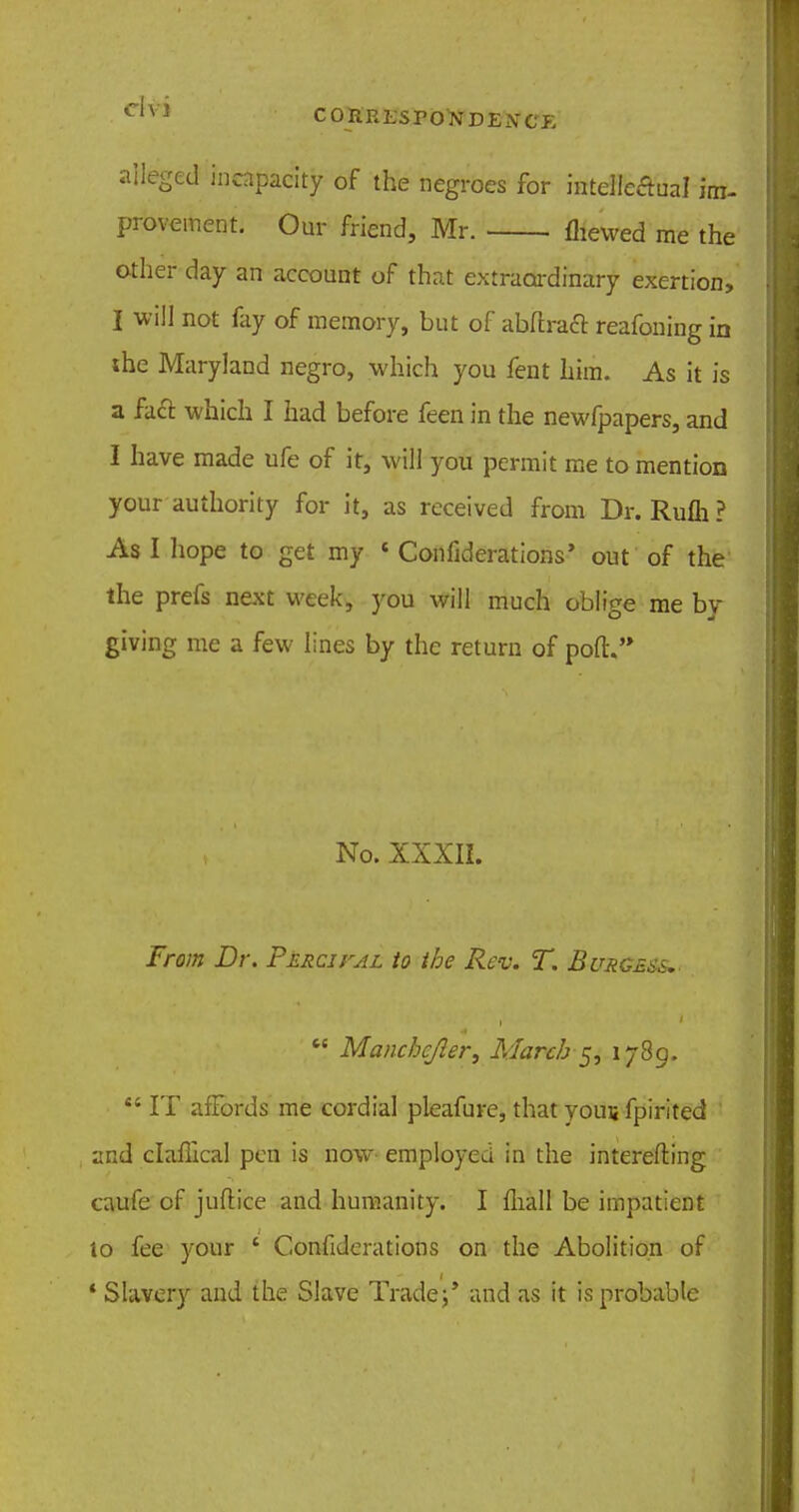 alleged incapacity of the negroes for intelleftual im- provement. Our friend, Mr. fhewed me the other day an account of that extraordinary exertion, I not fay of memory, but of abftraft reafoning in the Maryland negro, which you fent him. As it is a fact which I had before feen in the newfpapers, and I have made ufe of it, will you permit me to mention your authority for it, as received from Dr. Rum ? As I hope to get my « Conflderations, out of the the prefs next week, you will much oblige me by giving me a few lines by the return of pott. No. XXXII. From Dr. Percifal to the Rev. T. Burgess,-  Manchcjler, March-5, 1789.  IT affords me cordial pleafure, that you$ fpirited and claffical pen is now- employed in the interefting caufe of juftice and humanity. I fhall be impatient to fee your ' Confiderations on the Abolition of * Slavery and the Slave Trade;' and as it is probable