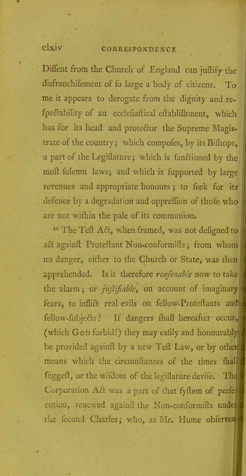 CORRESPONDENCE Diflent from the Church of England can juflify the disfranchifement of fo large a body of citizens. To me it appears to derogate from the dignity and re- fpeftability of an ecclefiaftical eftablifhment, which has for its head and proteftor the Supreme Magis- trate of the country; which compofes, by its Bifliops, a part of the Legiflature; which is fanftioned by the mod; folemn laws; and which is fupported by large revenues and appropriate honours ; to feek for its defence by a degradation and oppreffion of thofe who are not within the pale of its communion.  The Teft Aft, when framed, was not defigned to aft againft Proteftant Non-eon formifts; from whom no danger, either to the Church or State, was then apprehended. Is it therefore reafonabk now to take the alarm; or jujlifiable, on account of imaginary fears, to inflift real evils on fellow-Proteftants and fellow-fubjefts ? If dangers {hall hereafter occur, (which Gob forbid!) they may eafily and honourabl be provided againft by a new Teft Law, or by othe means which the circumftances of the times (hal fuggeft, or the wifdom of the legiflature devife. Th Corporation Aft was a part of that fyftem of perfe cution, renewed againft the Non-conformifts unde the fecond Charles; who, as Mr. Hume obferve