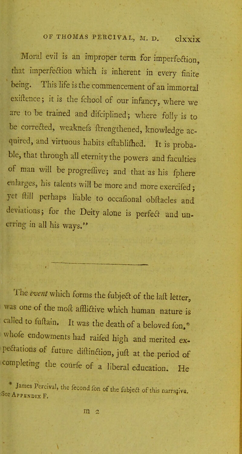 Moral evil is an improper term for imperfe&ion, that imperfection which is inherent in every finite being. This life is the commencement of an immortal exiftence; it is the fchool of our infancy, where we are to be trained and difciplined; where folly is to be corrected, weaknefs ffrengthened, knowledge ac- quired, and virtuous habits eftablifhed. It is proba- ble, that through all eternity the powers and faculties of man will be progreffive; and that as his fphere enlarges, his talents will be more and more exercifed; yet ftill perhaps liable to occafional obftacles and deviations j for the Deity alone is perfect and un- erring in all his ways. The event which forms the fubjeft of the laft letter, was one of the moll afflictive which human nature is called to Main. It was the death of a beloved fon,* whofe endowments had raifed high and merited ex- peclations of future diftindion, juft at the period of completing the courfe of a liberal education. He • James Percival, the fecond fon of the fubjeel of this narrate, see Appendix F. m 2