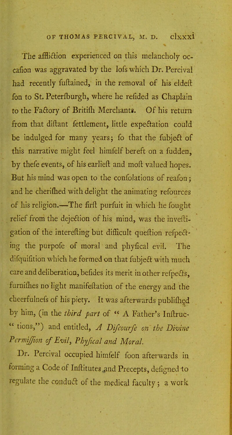 The affli&ion experienced on this melancholy oc- cafion was aggravated by the lofs which Dr. Percival had recently fuftained, in the removal of his eldeft fon to St. Peterfburgh, where he refided as Chaplain to the Fa&ory of Britifli Merchants. Of his return from that diftant fettlement, little expectation could be indulged for many years; fo that the fubjecl: of this narrative might feel himfelf bereft on a fudden, by thefe events, of his earlieft and mod valued hopes. But his mind was open to the confolations of reafon j and he cheriftied with delight the animating refources of his religion.—The firfl purfuit in which he fought relief from the dejection of his mind, was the invefti- gation of the interefting but difficult queftion refpect- ing the purpofe of moral and phyfical evil. The difquifition which he formed on that fubjecl: with much care and deliberation, befides its merit in other refpe&s, furniflies no light manifestation of the energy and the cheerfulnefs of his piety. It was afterwards publiflied by him, (in the third part of 'f A Father's Inftruc-  tions,) and entitled, A Difcourfe on the Divine Permiffion of Evil, Phyfical and Moral. Dr. Percival occupied himfelf foon afterwards in forming a Code of Inftitutes^nd Precepts, defignedlo regulate the conduct of the medical faculty; a work