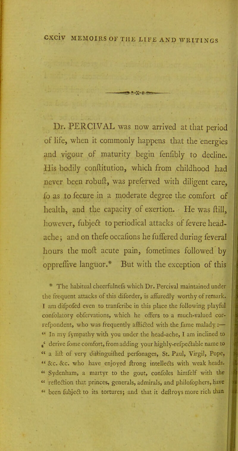 Dr. PERCIVAL was now arrived at that period of life, when it commonly happens that the energies and vigour of maturity begin fenfibly to decline. His bodily conftitution, which from childhood had never been robuft, was preferved with diligent care, lo as to fecure in a moderate degree the comfort of health, and the capacity of exertion. He was Mill, however, fubject to periodical attacks of fevere head- ache ; and on thefe occafions he fuffered during feveral hours the moft acute pain, fometimes followed by oppreffive languor.* But with the exception of this * The habitual cheerfulnefs which Dr. Percival maintained under the frequent attacks of this diforder, is afluredly worthy of remark. I am difpofed even to tranferibe in this place the following playful eonfolatory obfervations, which he offers to a much-valued cor- refpondent, who was frequendy afflifted with the fame malady:—  In my fympathy with you under the head-ache, I am inclined to derive fomc comfort, from adding your highly-refpectable name to *< a lift of very diitinguiflied perfonages, St. Paul, Virgil, Pope,  &c. &c. who have enjoyed ftrong intellects with weak heads.  Sydenham, a martyr to the gout, confoles himfelf with the  reflection that princes, generals, admirals, and philofophers, have  been fubjecl to its tortures; and that it deftroys more rich diaa