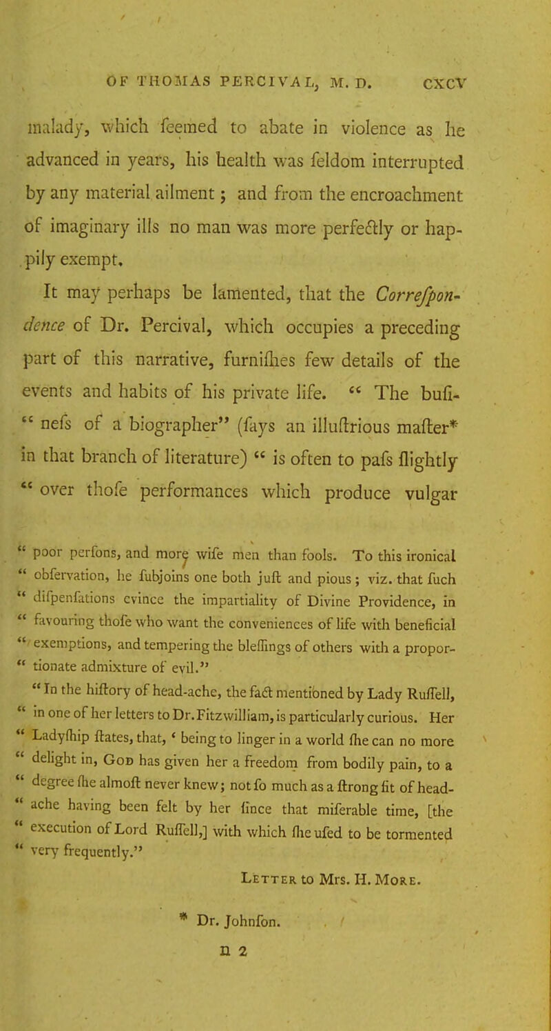 malady, which feemed to abate in violence as he advanced in years, his health was feldom interrupted by any material ailment; and from the encroachment of imaginary ills no man was more perfectly or hap- pily exempt. It may perhaps be lamented, that the Correfpon- dence of Dr. Percival, which occupies a preceding part of this narrative, furniflies few details of the events and habits of his private life.  The bufi-  nefs of a biographer (fays an illuftrious mafter* in that branch of literature)  is often to pafs flightly  over thofe performances which produce vulgar  poor perfons, and more wife men than fools. To this ironical  obfervation, he fubjoins one both juft and pious ; viz. that fuch « difpenfations evince the impartiality of Divine Providence, in  favouring thofe who want the conveniences of life with beneficial  exemptions, and tempering the blefiings of others with a propor-  tionate admixture of evil.  In the hiftory of head-ache, the facl mentioned by Lady Ruflell,  in one of her letters to Dr. Fitzwilliam, is particularly curious. Her  Ladyfliip ftates, that,« being to linger in a world me can no more  delight in, Gob has given her a freedom from bodily pain, to a  degree flie almoft never knew; not fo much as a ftrong fit of head- *' ache having been felt by her fince that miferable time, [the  execution of Lord Ruflell,] with which flieufed to be tormented P very frequently. Letter to Mrs. H. More. * Dr. Johnfon. n 2