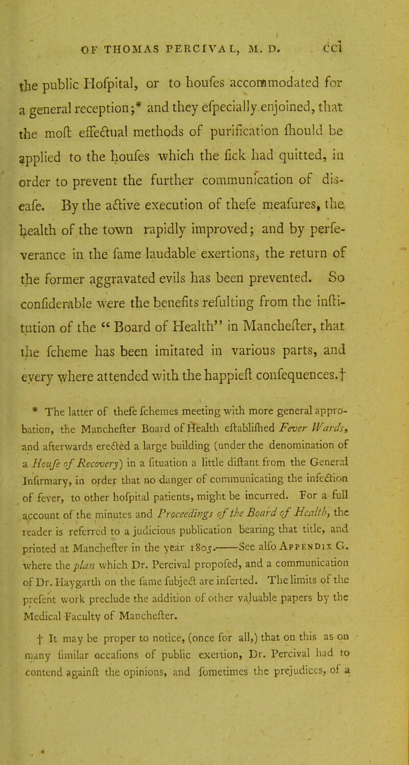 the public Hofpltal, or to houfes accommodated for a general reception;* and they efpecially.enjoined, that the mod effe&ual methods of purification fhould be applied to the houfes which the fick had quitted, in order to prevent the further communication of dis- eafe. By the aftive execution of thefe meafures, the Ijealth of the town rapidly improved; and by perfe- verance in the fame laudable exertionsj the return of the former aggravated evils has been prevented. So considerable were the benefits refalting from the infli- tution of the  Board of Health in Manchefter, that the fcheme has been imitated in various parts, and every where attended with the happieft confequences.f * The latter of thefe fchemes meeting with more general appro- bation, the Manchefter Board of Stealth eftablifhed Fever Wards, and afterwards erected a large building (under the denomination of a Houfe of Recovery) in a fituation a little diftant from the General Infirmary, in order that no danger of communicating the infection of fever, to other hofpital patients, might be incurred. For a full account of the minutes and Proceedings of the Board of Health, the reader is referred to a judicious publication bearing that title, and printed at Manchefter in the year 1805. See alfo Appendix G. where the plan which Dr. Percival propofed, and a communication of Dr. Haygarth on the fame fubjetf: are inferted. The limits of the prefent work preclude the addition of other valuable papers by the Medical Faculty of Manchefter. f It may be proper to notice, (once for all,) that on this as on many fimilar occalions of public exertion, Dr. Percival had to contend againft the opinions, and fometimes the prejudices, of a