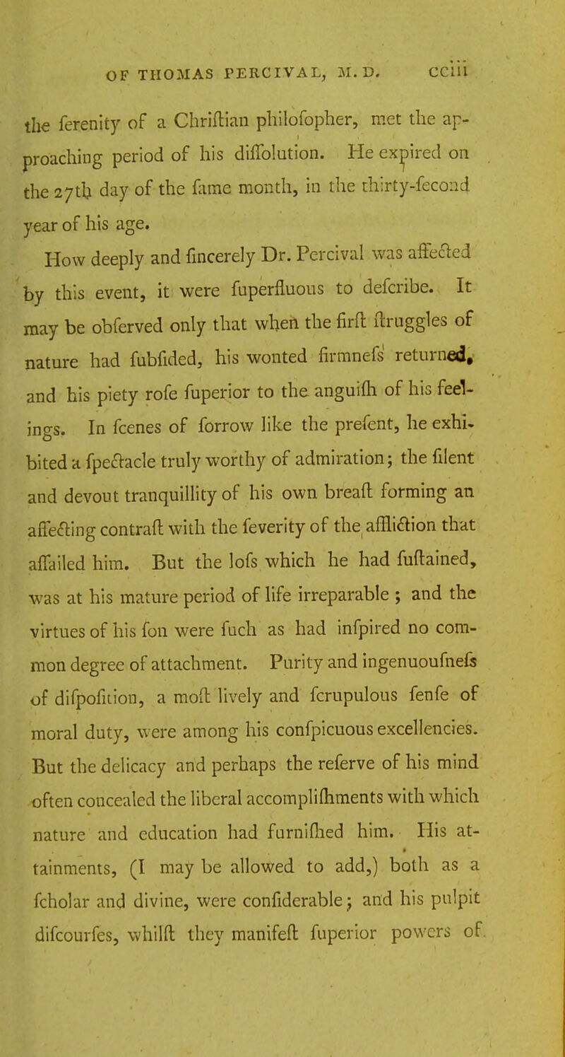 the ferenity of a Chriftian philofopher, met the ap- proaching period of his diffolution. He expired on the 27th, day of the fame month, in the thirty-fecond year of his age. How deeply and fincerely Dr. Percival was affected by this event, it were fuperfluous to defcribe. It may be obferved only that when the firft druggies of nature had fubfided, his wonted firmnefs returned, and his piety rofe fuperior to the anguifli of his feel- ings. In fcenes of forrow like the prefent, he exhi. bited a fpeclacle truly worthy of admiration; the filent and devout tranquillity of his own bread forming an affecting contrail with the feverity of the affliction that affailed him. But the lofs which he had fuftained, was at his mature period of life irreparable ; and the virtues of his fon were fuch as had infpired no com- mon degree of attachment. Purity and ingenuoufnefs of difpofnion, a moil lively and fcrupulous fenfe of moral duty, were among his confpicuous excellencies. But the delicacy and perhaps the referve of his mind often concealed the liberal accompliftiments with which nature and education had furnifhed him. His at- tainments, (I may be allowed to add,) both as a fcholar and divine, were confiderable j and his pulpit difcourfes, whilft they manifeft fuperior powers of