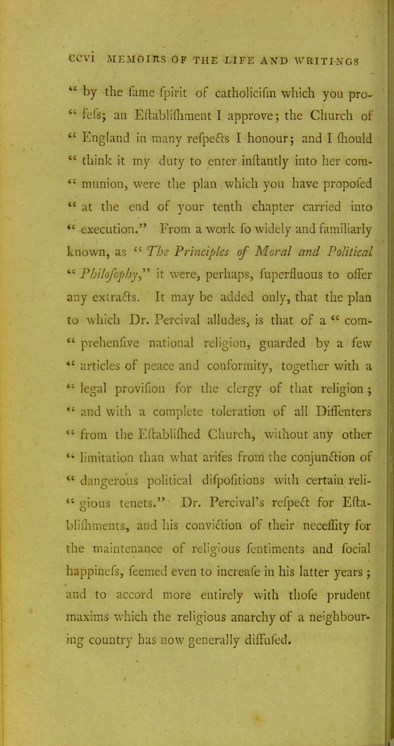 M by the fame fpirit of catholicifm which you pro-  fefs; an Eftablifliment I approve; the Church of  England in many refpefts I honour; and I mould  think it my duty to enter inftantly into her com-  munion, were the plan which you have propofed  at the end of your tenth chapter carried into ** execution. From a work fo widely and familiarly known, as  The Principles of Moral and Political M Pbilofophy it were, perhaps, fuperfluous to offer any extracts. It may be added only, that the plan to which Dr. Percival alludes, is that of a  com-  prehenfive national religion, guarded by a few  articles of peace and conformity, together with a  legal provifion for the clergy of that religion ; ** and with a complete toleration of all Diffenters  from the Edablifhed Church, without any other  limitation than what arifes from the conjunftion of  dangerous political difpofitions with certain reli- ** gious tenets. Dr. Percival's refpecT: for Efta- blifliments, and his conviction of their neceffity for the maintenance of religious fentiments and focial happinefs, feemed even to increafe in his latter years ; and to accord more entirely with thofe prudent maxims which the religious anarchy of a neighbour- ing country has now generally dilfufed.