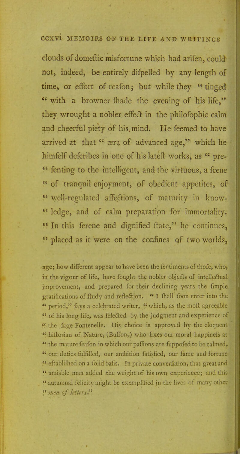 clouds of domeftic misfortune which had arifen, could not, indeed, be entirely difpelled by any length of time, or effort of reafon; but while they  tinged  with a browner (hade the evening of his life, they wrought a nobler effeft in the philofophic calm and cheerful piety of his. mind. He feemed to have arrived at that  oera of advanced age, which he himfelf defcribes in one of his latefl: works, as  pre- f* fenting to the intelligent, and the virtuous, a fcene tc qf tranquil enjoyment, of obedient appetites, of  well-regulated affections, of maturity in know-  ledge, and of calm preparation for immortality.  In this ferene and dignified ftate, he continues,  placed as it were on the confines qf two worlds, age; how different appear to have been the fentiments of thofe, who, in the vigour of life, have fought the nobler objects of intellectual improvement, and prepared for their declining years the fimple gratifications of ftudy and reflection.  I fhall foon enter into the  period, fays a celebrated writer, f< which, as the raoft agreeable  of his long life, was felected by the judgment and experience of ff the fage Fontenelle. His choice is approved by the eloquent  hiir.or.ian of Nature, (Buffon,) who fixes our moral happinefs at  the mature feafon in which our paffions are fuppofed to be calmed,  our duties fulfilled, our ambition fatisfied, our fame and fortune f' eftablilhed on a folid bafis. In private convcrfation, that great and  amiable man added the weight of his own experience; and this  autumnal felicity might be exemplified in the lives of many other {'«men of letters.