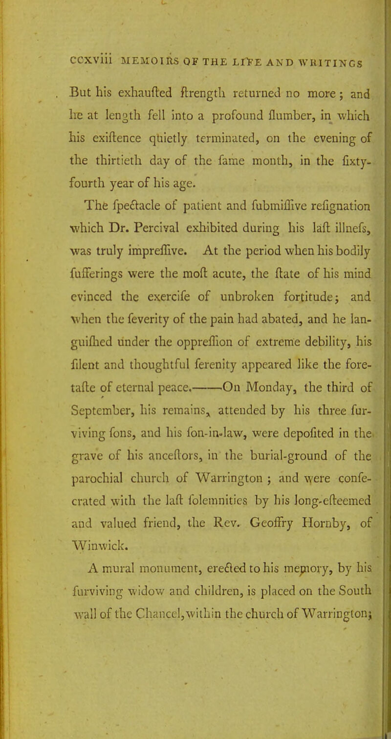 But his exhaufted ftrengtli returned no more ; and he at length fell into a profound flumber, in which his exiftence quietly terminated, on the evening of the thirtieth day of the fame month, in the fixty- fourth year of his age. The fpectacle of patient and fubmiffive refignation which Dr. Percival exhibited during his laft illnefs, was truly impreffive. At the period when his bodily fufferings were the mod acute, the ftate of his mind evinced the exercife of unbroken fortitude j and when the feverity of the pain had abated, and he lan- guifhed under the oppreflion of extreme debility, his filent and thoughtful ferenity appeared like the fore- tafte of eternal peace. On Monday, the third of September, his remains^ attended by his three fur- viving fons, and his fon-in-law, were depolited in the. grave of his anceflors, in the burial-ground of the parochial church of Warrington ; and were confe- crated with the laft iblemnities by his long-efteemed and valued friend, the Rev. Geoffry Hornby, of Winwick. A mural monument, erected to his memory, by his furviving widow and children, is placed on the South wall of the Chancel,within the church of Warrington;