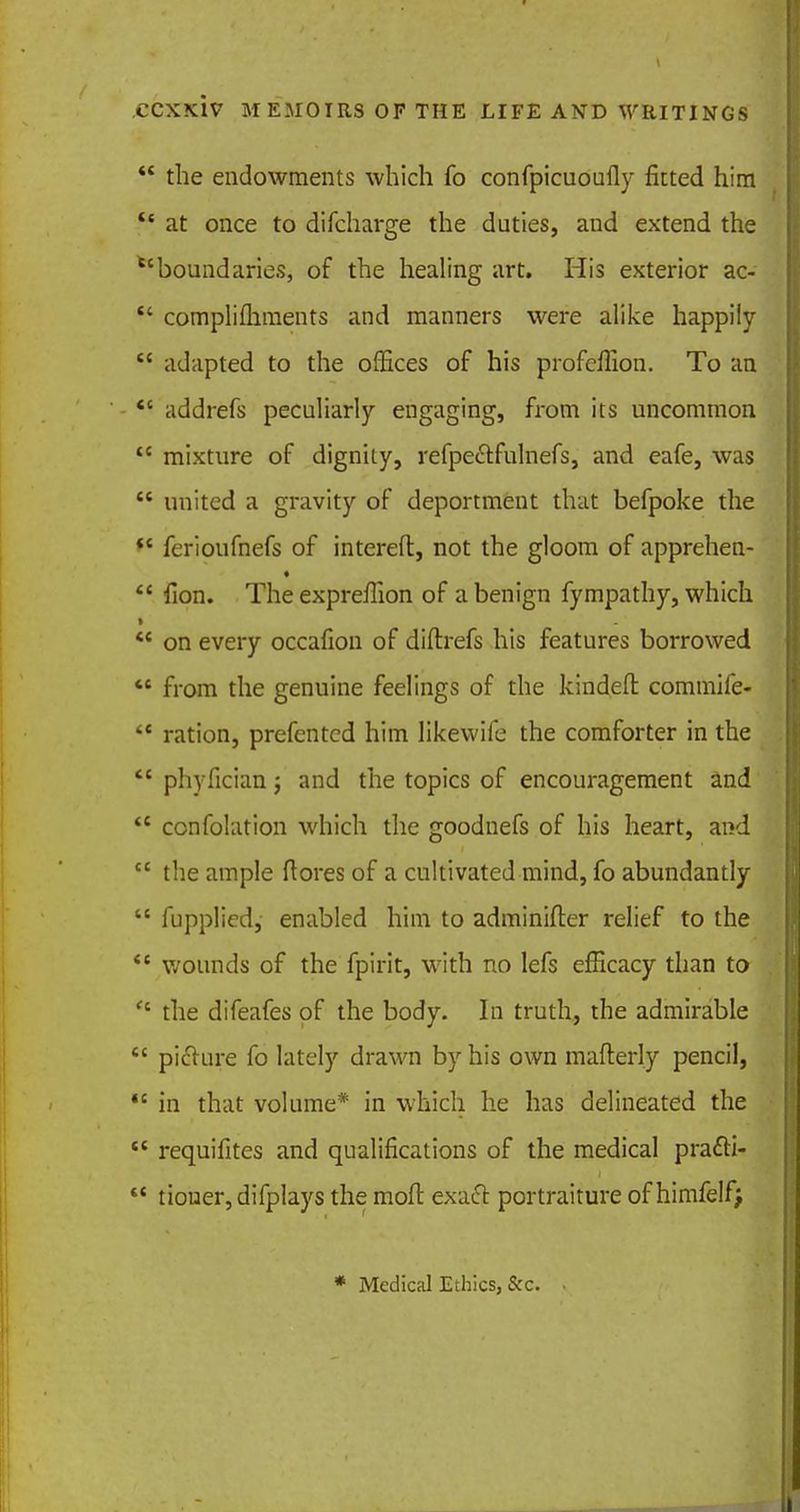  the endowments which fo confpicuoufly fitted him  at once to difcharge the duties, and extend the boundaries, of the healing art. His exterior ac- ■* complements and manners were alike happily  adapted to the offices of his profeffion. To an  addrefs peculiarly engaging, from its uncommon  mixture of dignity, refpeetfulnefs, and eafe, was  united a gravity of deportment that befpoke the  ferioufnefs of intereft, not the gloom of apprehen-  fion. The expreflion of a benign fympathy, which  on every occafion of diftrefs his features borrowed M from the genuine feelings of the kindefr. commife-  ration, prefented him likewife the comforter in the  phyfician; and the topics of encouragement and  confolation which the goodnefs of his heart, and  the ample ftores of a cultivated mind, fo abundantly  fupplied, enabled him to adminifter relief to the  wounds of the fpirit, with no lefs efficacy than to  the difeafes of the body. In truth, the admirable  picture fo lately drawn by his own mafterly pencil,  in that volume* in which he has delineated the  requifites and qualifications of the medical pra&i-  tiouer,difplays the moil exaft portraiture of himfelf> * Medical Ethics, &c.