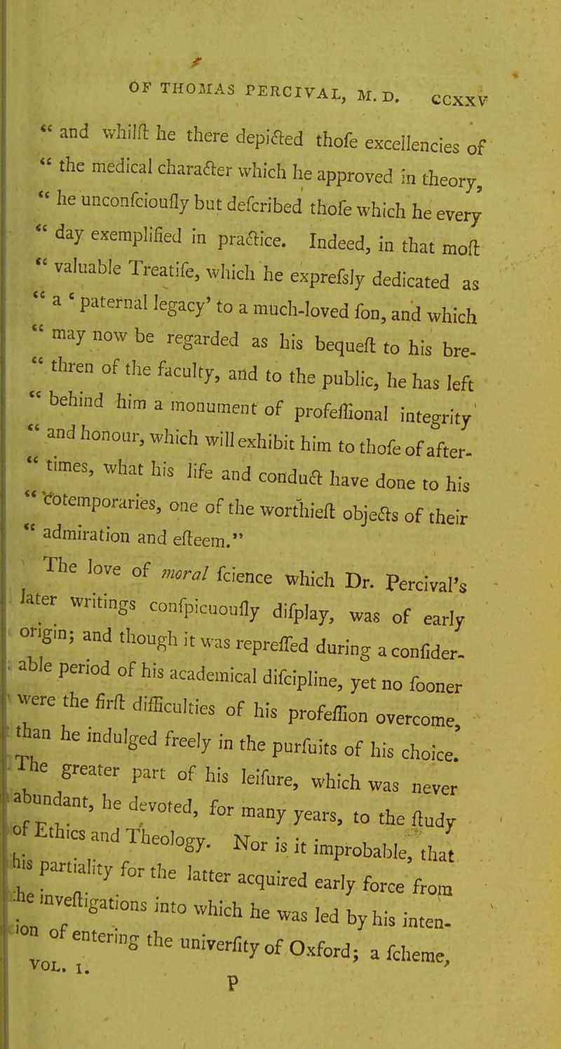 'and whilft he there depifted thofe excellencies of ' the medical charafler whicfi he approved in theory, he unconfeioufly bet defcrihed thofe which he every ^ exemplified in praftice. Indeed, in that mod valnable Treatife, which he exprefsly dedicated as 3 ' Paternal leSacy''° a much-loved fon, and which may now be ***** as his bequeft to his bre- thre °f the facu,t^ 'o the public, he has left behmd him a monument of profeffional integrity and h°°m''which wi ^hibit him to thofe of after. fmes, what his life and condua ,Jave ^ ^ ^ CotemP°™*s, one of the worthieft objefls of their admiration and edeem. The love of moral fcience which Dr. Percival's . Wri,iSS c°<P'™°ufly difplay, was of early ongm; and though it was repreifed during a eonfider. *le period of his academical difcipline, yet no fooner 7C ^ SA m^ of his profeffion overcome 'ban he indulged freely i„ the purfuits of his ^ The greater part of his feifere, which was never *undant, he dcvoted> for ^ ^ ^ ^ _fEth.es and Theology. Nor is it improbable; ,J :f:;:iityforthehttoa«-'y^efr0,a ;'n;eft~int0wI^hewas,edbyhisinten- ' « of entering theuniver%of0xfor VOL. t '