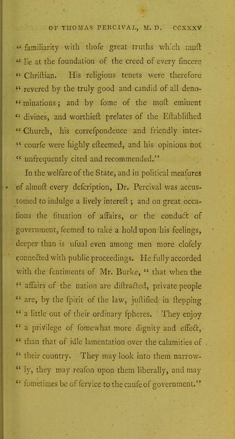 m familiarity with thofe great truths which muft  lie at the foundation of the creed of every fincere  Chriftian. His religious tenets were therefore V revered by the truly good and candid of all deno-  minations; and by fome of the mod eminent  divines, and worthieft prelates of the Eftabliihed  Church, his correfpondence and friendly inter- f4 courfe were highly efleemed, and his opinions not tc unfrequently cited and recommended,'* In the welfare of the State, and in political meafures of almoft every defcription, Dr. Percival was accus- tomed to indulge a lively interefl:; and on great occa- iions the fituation of affairs, or the conduct of government, feemed to take a hold upon his feelings, deeper than is ufual even among men more clofely connected with public proceedings. He fully accorded with the fentiments of Mr. Burke,  that when the •c affairs of the nation are diffracted, private people  are, by the fpirit of the law, juftified in ftepping  a little out of their ordinary fpheres. They enjoy ec a privilege of fomewhat more dignity and efFe£r,  than that of idle lamentation over the calamities of <c their country. They may look into them narrow-  ly, they may reafon upon them liberally, and may  fometimes be of feryice to the caufeof government.