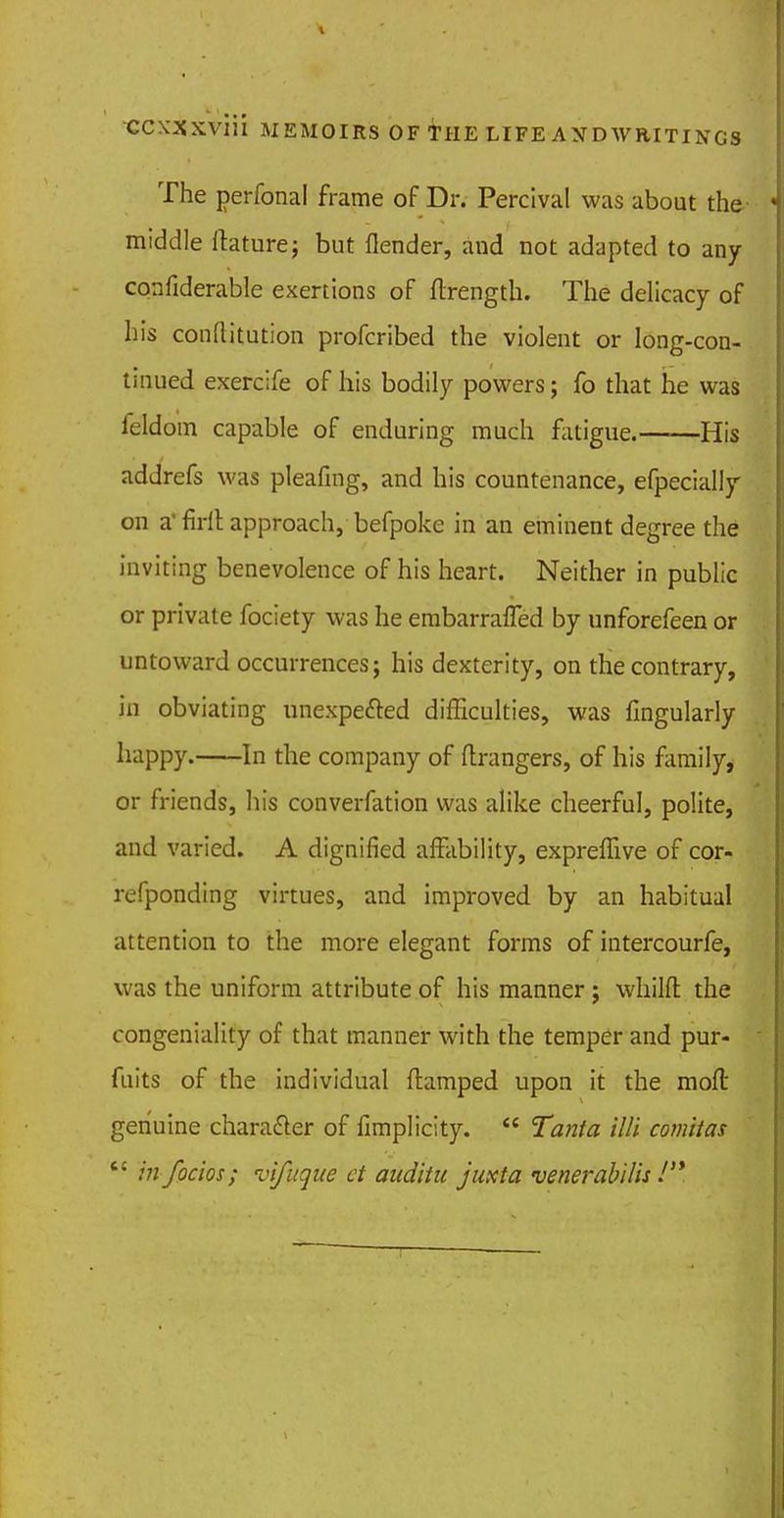 The perfonal frame of Dr. Percival was about the middle Itature; but flender, aud not adapted to any confiderable exertions of ftrength. The delicacy of his conftitution profcribed the violent or long-con- tinued exercife of his bodily powers; fo that he was feldom capable of enduring much fatigue. His addrefs was pleafing, and his countenance, efpecially on a' firll approach, befpoke in an eminent degree the inviting benevolence of his heart. Neither in public or private fociety was he embarrafled by unforefeen or untoward occurrences; his dexterity, on the contrary, in obviating unexpe&ed difficulties, was Angularly happy. In the company of Grangers, of his family, or friends, his conversion was alike cheerful, polite, and varied. A dignified affability, expreffive of cor- refponding virtues, and improved by an habitual attention to the more elegant forms of intercourfe, was the uniform attribute of his manner; whilft the congeniality of that manner with the temper and pur- fuits of the individual (lamped upon it the moft genuine character of fimplicity.  Tanta Mi comitas c: in focios; vifuque et auditu juxta venerabilis !'*.