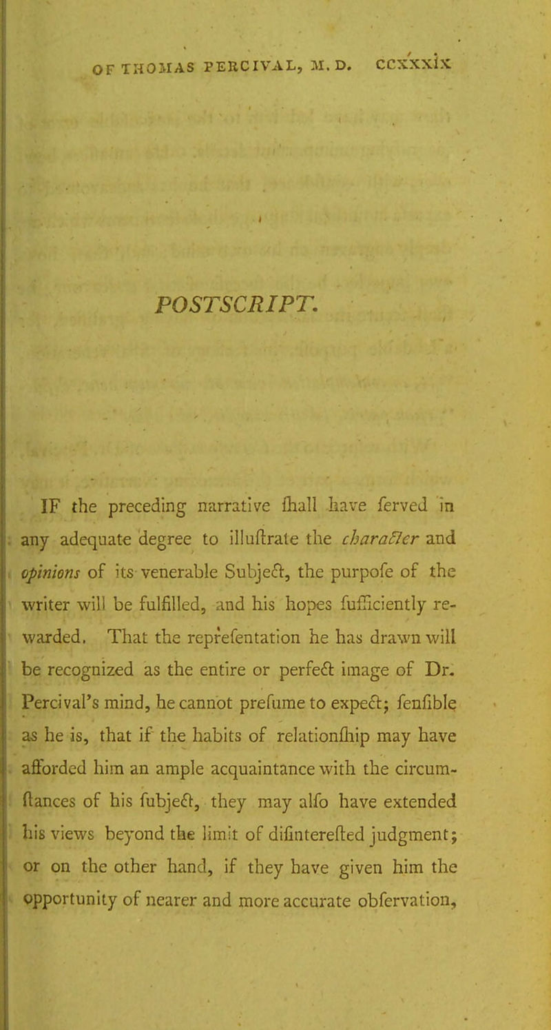 POSTSCRIPT. IF the preceding narrative fliall have ferved in any adequate degree to illuftrale the charaflcr and opinions of its venerable Subjefr, the purpofe of the writer will be fulfilled, and his hopes fufFiciently re- warded. That the reprefentation he has drawn will be recognized as the entire or perfect image of Dr. Percival's mind, he cannot prefurae to expecl:; fenfible as he is, that if the habits of relationmip may have afforded him an ample acquaintance with the circum- ftances of his fubjeft, they may alfo have extended his views beyond the limit of difinterefted judgment; or on the other hand, if they have given him the opportunity of nearer and more accurate obfervation.