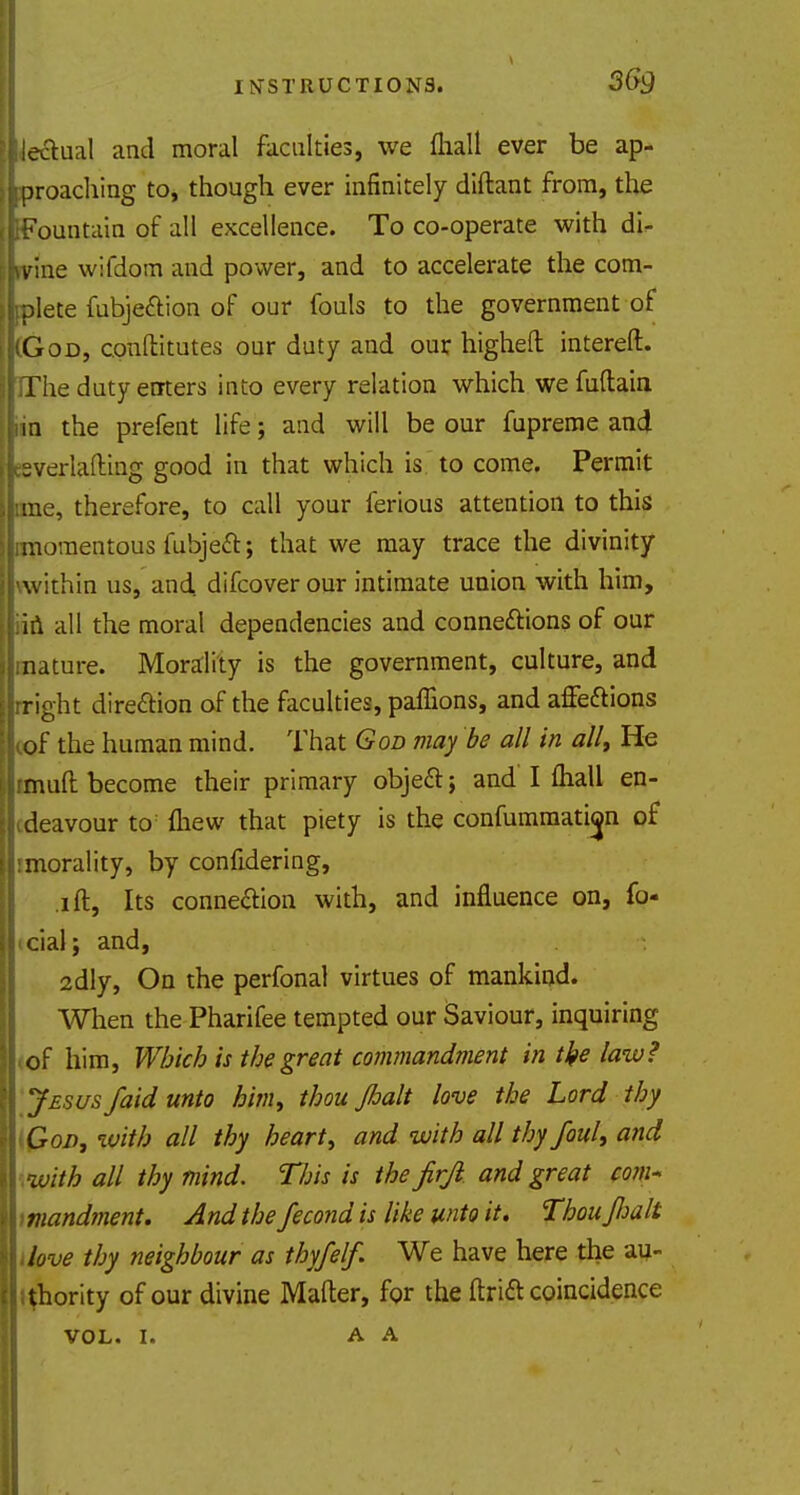 lectual and moral faculties, we (hall ever be ap- proaching to, though ever infinitely diftant from, the Fountain of all excellence. To co-operate with dU vine wifdom and power, and to accelerate the com- plete fubjedtion of our fouls to the government oi God, cpnftitutes our duty and our higheft intereft. The duty enters into every relation which we fuftain in the prefent life; and will be our fupreme and sverlafting good in that which is to come. Permit me, therefore, to call your ferious attention to this momentous fubjeft; that we may trace the divinity within us, and difcover our intimate union with him, in all the moral dependencies and connexions of our nature. Morality is the government, culture, and right direction of the faculties, pafilons, and affettions of the human mind. That God may be all in all, He muft become their primary object j and I fliall en- deavour to: {hew that piety is the confummation of morality, by confidering, .ill, Its connection with, and influence on, fe- cial j and, 2dly, On the perfonal virtues of mankind. When the Pharifee tempted our Saviour, inquiring of him, Which is the great commandment in tke law? Jesus /aid unto him, thou Jhalt love the Lord thy God, with all thy heart, and with all thy foul, and •with all thy mind. Tins is the jirjl and great com- mandment. And the fecond is like unto it. Thou fwit dove thy neighbour as thyfelf. We have here the au- thority of our divine Mafter, for the ftrift coincidence VOL. I. A A