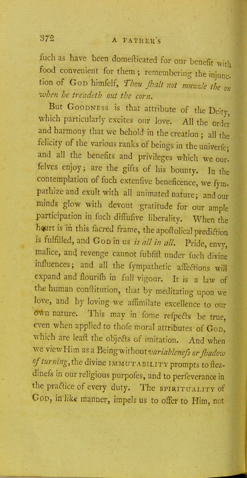 32 A FA Til E11S fuch as have been domefticated for our benefit with food convenient for them ; remembering the injunc tion of God himfelf, thou Jhalt not mizzle the ox when he ireadeth out the corn. But Goodness is that attribute of the Deity Which particularly excites our love. All the order and harmony that we behold in the creation ; all the felicity of the various ranks of beings in the univerfe; and all the benefits and privileges which we our- felves enjoy; are the gifts of his bounty. In the contemplation of fuch extenfivc beneficence, we fym- pathizc and exult with all animated nature; and our minds glow with devout gratitude for our ample participation in fuch diffufive liberality. When the h<jart is in this facred frame, the apoftolical prediction is fulfilled, and God in us is nil in all. Pride, envy, malice, and, revenge cannot fubfift under fuch divine influences; and all the fympathetic affections will expand and flourifh in full vigour. It is a law of the human conflitution, that by meditating upon we love, and by loving we affimilate excellence to our own nature. This may in fome refpefts be true, even when applied to thofe moral attributes of God, which are leaf! the objects of imitation. And when we vicwHim as a Being without variablenefs orjhadow of turtiirtfrihe divine immutability prompts toftea- dmefs in our religious purpofes, and to perfeverance in the practice of every duty. The spirituality of God, in like manner, impels us to offer to Him, not