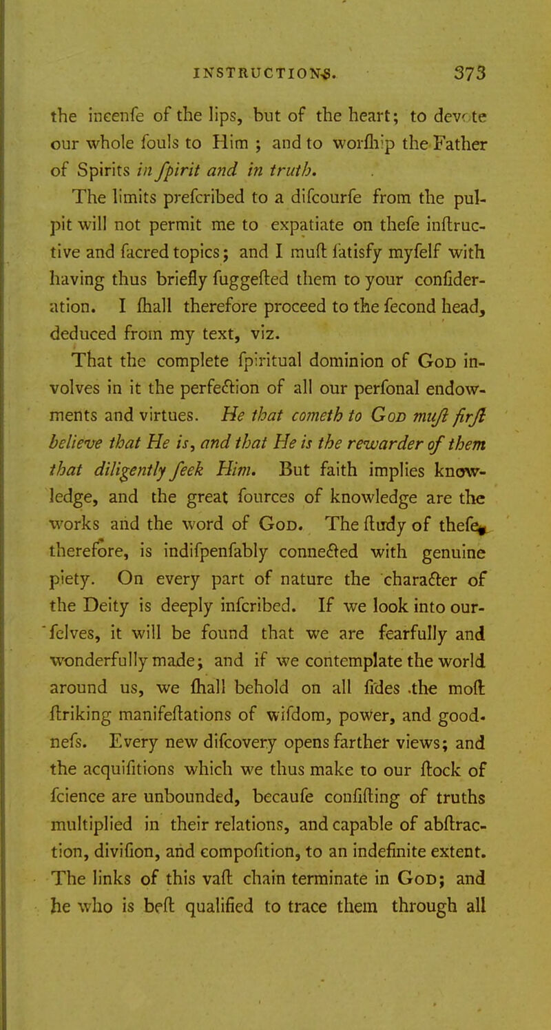 the ineenfe of the lips, but of the heart; to dev te our whole fouls to Him ; and to worfhip the Father of Spirits in fpirit and in truth. The limits prefcribed to a difcourfe from the pul- pit will not permit me to expatiate on thefe inftruc- tive and facred topics; and I rauft fatisfy myfelf with having thus briefly fuggefted them to your confider- ation. I fliall therefore proceed to the fecond head, deduced from my text, viz. That the complete fpiritual dominion of God in- volves in it the perfection of all our perfonal endow- ments and virtues. He that cometh to God mujl firjl believe that He is, and that He is the rewarder of them that diligently feek Him. But faith implies know- ledge, and the great fources of knowledge are the works and the word of God. The ftudy of thefe, therefore, is indifpenfably connected with genuine piety. On every part of nature the character of the Deity is deeply infcribed. If we look into our- felves, it will be found that we are fearfully and wonderfully made; and if we contemplate the world around us, we fhall behold on all fides .the moll ftriking manifestations of wifdom, power, and good, nefs. Every new difcovery opens farther views; and the acquifitions which we thus make to our ftock of fcience are unbounded, becaufe confiding of truths multiplied in their relations, and capable of attrac- tion, divifion, and eompofition, to an indefinite extent. The links of this vaft chain terminate in God; and he who is bed qualified to trace them through all