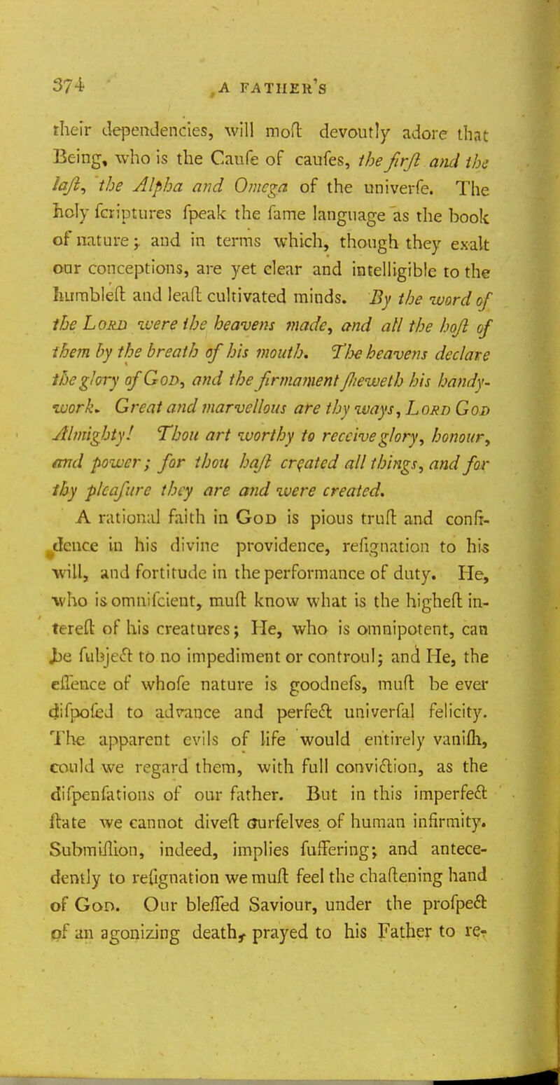 theft1 dependencies, will moft devoutly adore that Iking, who is the Caufe of caufes, the firjl and the lq/1, the Alpha and Omega of the univerfe. The holy fcriptures fpeak the fame language as the book of natureand in terms which, though they exalt oar conceptions, are yet elear and intelligible to the humbled and leall cultivated minds. By the word of the Loan %vere ihe heavens made, and all the hofil of them by the breath of his mouth. T/m heavens declare the glory of God, and the firmament flieweth his handy- work. Great and marvellous are thy ways, L ord God Almighty/ Thou art worthy to receiveglory>-, honour, and power; for thou hajl created all things, and for thy plcafurc tiny are and were created. A rational faith in God is pious truft and confi- dence in his divine providence, refignation to his will, and fortitude in the performance of duty. He, who i&omnifcient, mud know what is the higheft in- tereft of his creatures; He, who is omnipotent, can Jbe fubject to no impediment or controulj and He, the effence of whofe nature is goodnefs, muft be ever difpofed to advance and perfect univerfal felicity. The apparent evils of life would entirely vanifli, could we regard them, with full conviction, as the difpenfations of our father. But in this imperfect ftate we cannot dived (Jurfelves of human infirmity. SubmuTion, indeed, implies fufferingj and antece- dently to refignation we muft feel the chaftening hand of God. Our bleffed Saviour, under the profpect of an agonizing death, prayed to his Father to re?
