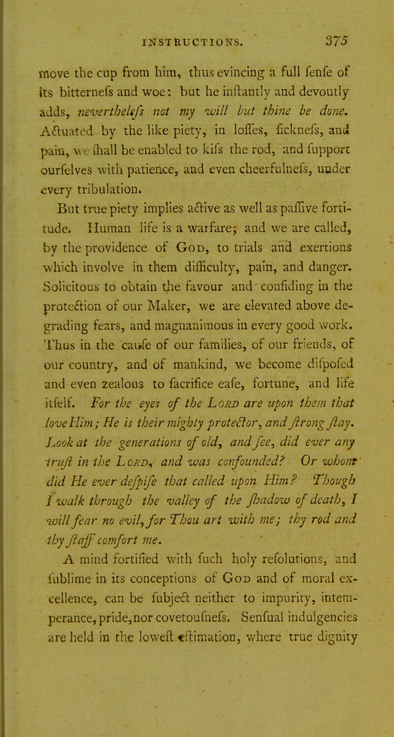 move the cup from him, thus evincing a full fenfe of its bitternefs and woe : but he inftantly and devoutly adds, neverthelefs not my will but thine be done. Actuated by the like piety, in loffes, ficknefs, and pain, v e (hall be enabled to kifs the rod, and fupporc ourfelves with patience, and even cheerfulnefs, under every tribulation. But true piety implies acYive as well as paffive forti- tude. Human life is a warfare; and we are called, by the providence of God, to trials and exertions which involve in them difficulty, pain, and danger. Solicitous to obtain the favour and confiding in the protection of our Maker, we are elevated above de- grading fears, and magnanimous in every good work. Thus in the caufe of our families, of our friends, of our country, and of mankind, we become difpofed and even zealous to facrifice eafe, fortune, and life itfelf. For the eyes of the Lord are upon them that love Him; He is theirmighty protector', and Jlrongjlay. hook at the generations of old, and fee, did ever any trufi in the Lord, and was confounded? Or whom did He ever defpife that called upon Him? Though i walk through the valley of the jhadow of death, I will fear no evil, for Thou art with me; thy rod and thy Jlaff comfort me. A mind fortified with fuch holy refolutions, and iublime in its conceptions of God and of moral ex- cellence, can be fubjecl neither to impurity, intem- perance, pride, nor covetoufnefs. Senfual indulgences are held in the loweft citimation, where true dignity