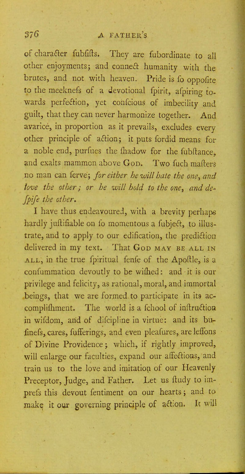 of character fubfifts. They are fubordinate to all other enjoyments j and conned* humanity with the brutes, and not with heaven. Pride is fo oppofite to the meeknefs of a devotional fpirit, afpiring to- wards perfection, yet confcious of imbecility and guilt, that they can never harmonize together. Aud avarice, in proportion as it prevails, excludes every other principle of aftion; it puts fordid means for a noble end, purfues the fhadow for the fubftance, and exalts mammon above God. Two fuch matters no man can ferve; for either he-will hate the one, and love the other; or he will hold to the one, and de~ Jpije the other. I have thus endeavoured, with a brevity perhaps hardly juftifiable on fo momentous a fubjeft, to illus- trate, and to apply to our edification, the predi&ion delivered in my text. That God may be all in all, in the true fpiritual fenfe of the Apoftle, is a confummation devoutly to be wifhed: and it is our privilege and felicity, as rational, moral, and immortal beings, that we are formed to participate in its- ac- complilhment. The world is a fchool of inftru&ion in wifdom, arid of difcipline in virtue: and its bu- finefs, cares, fufFerings, and even pleafures, are lelTons of Divine Providence j which, if rightly improved, will enlarge our faculties, expand our affe&ions, and train us to the love and imitation of our Heavenly Preceptor, Judge, and Father. Let us ftudy to im- prefs this devout fentiment on our hearts; and to make it our governing principle of a&ion. It will