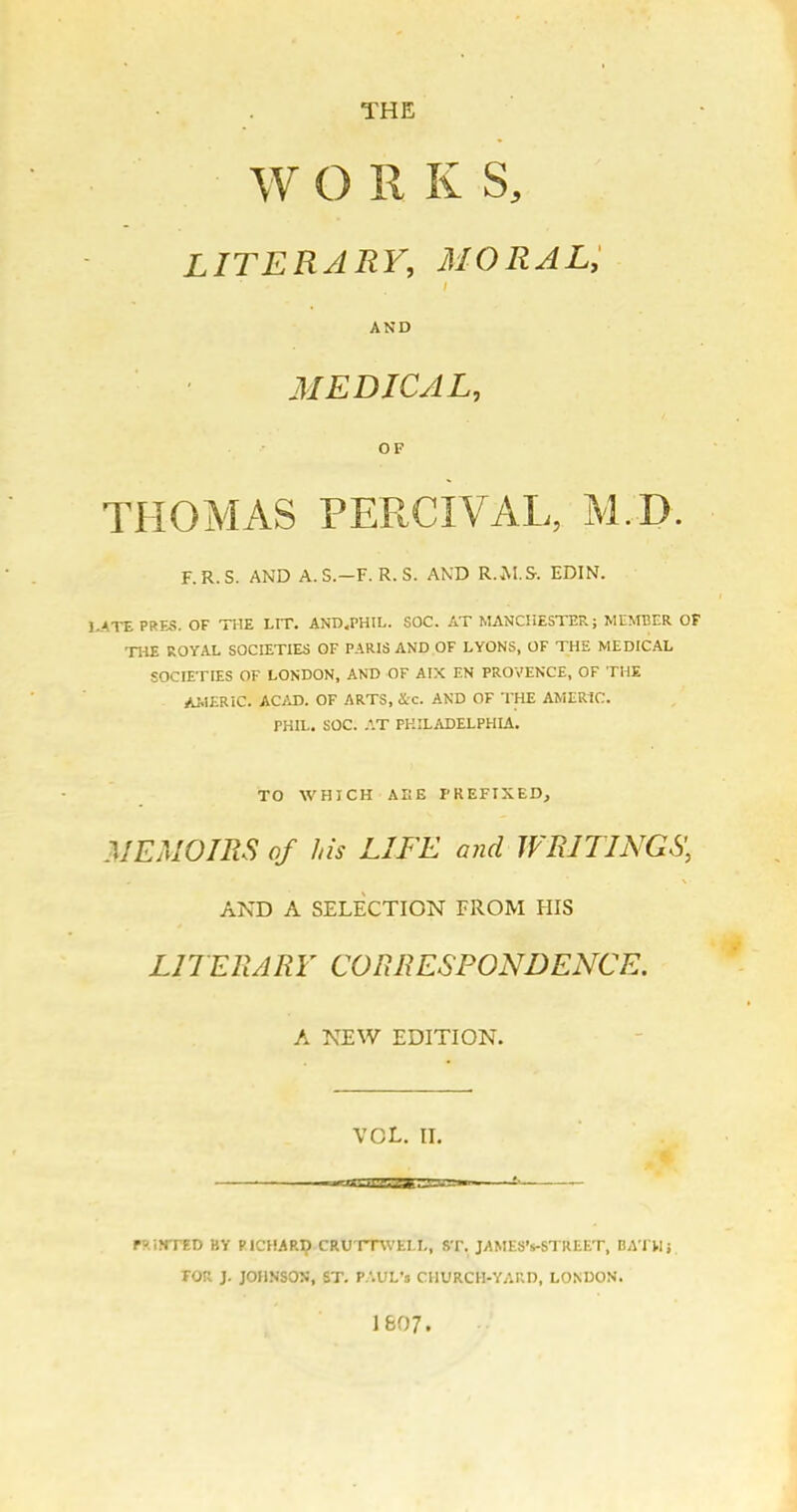 THE W O R K S, LITERARY, MORAL, I AND MEDICAL, OF THOMAS PERCIVAL, M.D. F.R.S. AND A.S.-F. R.S. AND RwM.S-. EDIN. UATEPRES. OF THE LIT. AND .PHIL. SOC. AT MANCHESTER; MEMBER OF THE ROYAL SOCIETIES OF PARIS AND OF LYONS, OF THE MEDICAL SOCIETIES OF LONDON, AND OF AIX EN PROVENCE, OF THE AilERiC. ACAD. OF ARTS, ic. AND OF THE AMER1C. PHIL. SOC. .^T PHILADELPHIA. TO WHICH AIIE PREFIXED, MEMOIRS of his LIFE and WRITINGS', AND A SELECTION FROM HIS LITERARY CORRESPONDENCE. A NEW EDITION. VOL. II. ' —cgvimTjrsjg'-■ Py.iNTED BY PICHARI? CRUTTWELL, ST. JAMES's-STREET, DATHj TOR J. JOHNSON, ST. P.'.UL'n CHURCH-YARD, LONDON. 1607.