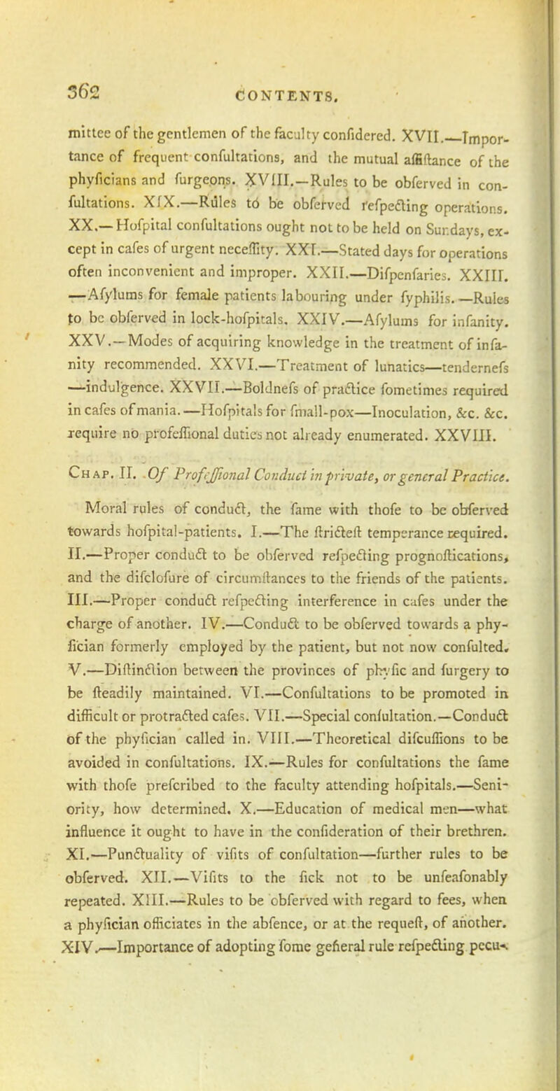 mittee of the gentlemen of thefecultyconfidered. XVII. Impor- tance of frequent confultations, and the mutual affiilance of the phyficians and furgeons. XVIII.—Rules to be obferved in con- fultations. XfX.—Rdles to be obferved refpedling operations. XX.— Hofpital confultations ought not to be held on Sundays, ex- cept in cafes of urgent neceffity. XXI.—Stated days for operations often inconvenient and improper. XXII.—Difpcnfaries, XXIII. —Afylums for female patients labouring under fyphilis. —Rules to be obferved in lock-hofpitals, XXIV.—Afylums for infanity. XXV.—Modes of acquiring knowledge in the treatment of infa- nity recommended. XXVI.—Treatment of lunatics—tendernefs —indulgence. XXVII.—Boldnefs of praftice fometimes required in cafes of mania. —Hofpitals for fmall-pox—Inoculation, &c. &c. j-equire no profefllonal duties not already enumerated. XXVIII. Chap. II. 0/ ProfiJJional Conduct in private, or general Practice. Moral rules of conduft, the fame with thofe to be obferved towards hofpital-patients. I.—The ftrifteft temperance required. II. —Proper conduft to be obferved refpefting prognollications, and the difclofure of circumtonces to the friends of the patients. III. —Proper conduft refpeding interference in cufes under the charge of another. IV.—Conduft to be obferved towards a phy- fi'cian formerly employed by the patient, but not now confulted, V.—Diftinflion between the provinces of plr.'fic and furgery to be fteadily maintained. VI.—Confultations to be promoted in difficult or protrafled cafes. VII.—Special conlultation.—Conduft of the phyfician called in. VIII.—Theoretical difcuffions to be avoided in confultations, IX.—Rules for confultations the fame with thofe prefcribed to the faculty attending hofpitals.—Seni- ority, how determined. X.—Education of medical men—what influence it ought to have in the confideration of their brethren. XI.—Punftuality of vifits of confultation—further rules to be obferved. XII.—Vifits to the fick not to be unfeafonably repeated. XIII.—Rules to be obferved with regard to fees, when a phyfician officiates in the abfence, or at the requeft, of another. XIV —Importance of adopting fome gefieral rule refpeding pccu-^