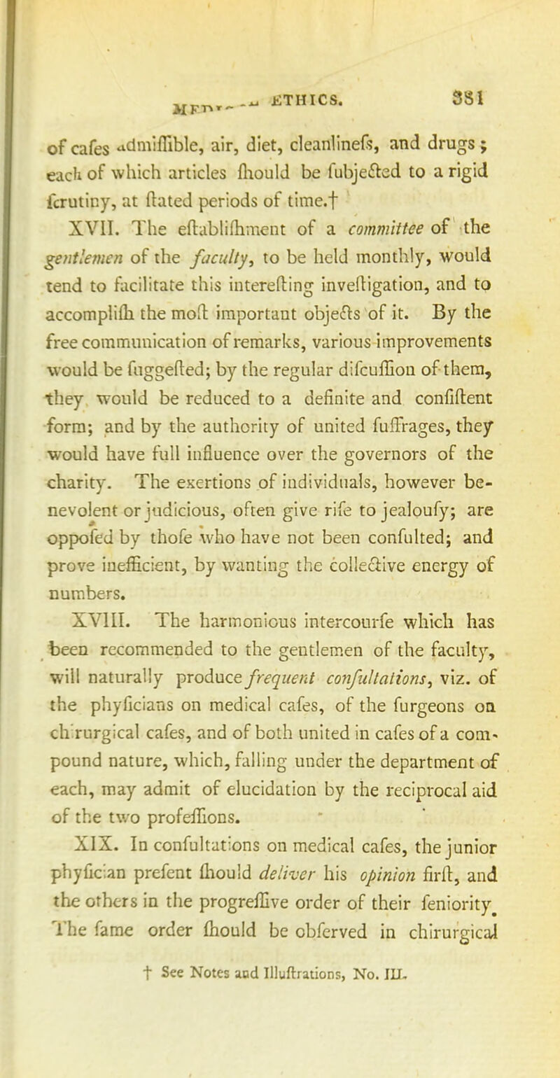 MFT^---^ ETHICS. 581 of cafes 'idmifTible, air, diet, cleanlinef?, and drugs ; each of which articles fliould be fubjefted to a rigid fcrutiny, at ftated periods of time.f XVII. The eftablifhment of a committee ih^ gentlemen of the faculty, to be held monthly, would tend to facilitate this interefting inveftigation, and to accomplifli the moH: important obje^ls of it. By the free communication of remarks, various improvements would be fuggefted; by the regular difcuffiou of them, they would be reduced to a definite and confiftent form; and by the authority of united fufFrages, they would have full influence over the governors of the charity. The exertions of individuals, however be- nevolent or judicious, often give rife to jealoufy; are oppofed by thofe who have not been confulted; and prove inefficient, by wanting the colleciive energy of numbers. XVIII. The harmonious intercourfe which has been recommended to the gentlem.en of the faculty, will naturally produce frequent confillations, viz. of the phyficians on medical cafes, of the furgeons on ch.rurgical cafes, and of both united in cafes of a com- pound nature, which, falling under the department of each, may admit of elucidation by the reciprocal aid of the two profeiTions. XIX. In confultations on medical cafes, the junior phyfician prefcnt fliould deliver his opinion firft, and the others in the progreffive order of their feniority^ The fame order fhould be obfcrved in chirurgical