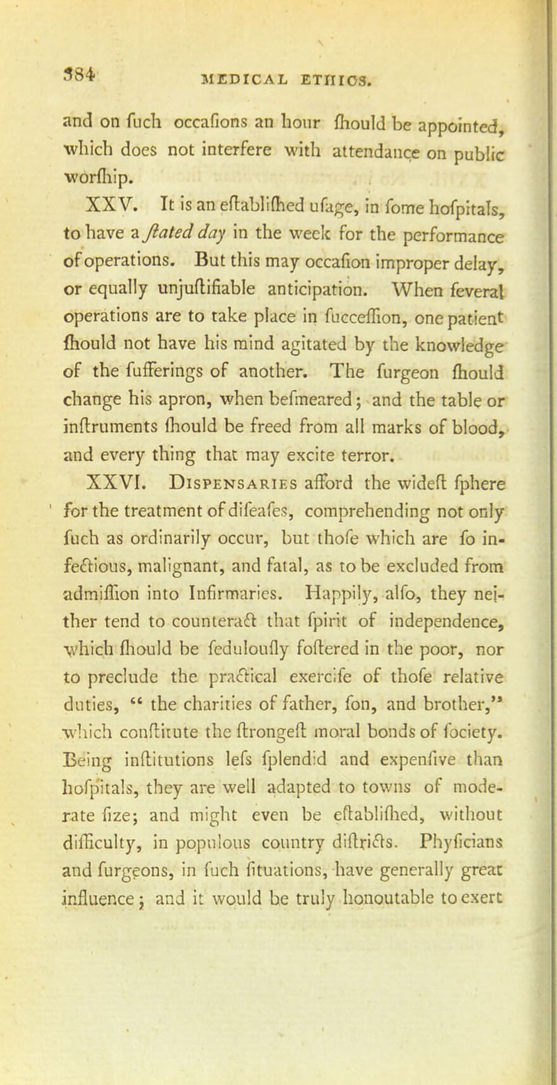 and on fuch occafions an hour fhould be appointed, which does not interfere M'ith attendance on public worfliip. XXV. It is an eflablifhed ufage, in fome hofpitals, to have a Jiated day in the week for the performance of operations. But this may occafion improper delay, or equally unjuflifiable anticipation. When feveral operations are to take place In fucceffion, one patient {hould not have his mind agitated by the knowledge of the fufFerings of another. The furgeon fhould change his apron, when befmeared; and the table or inftruments Ihould be freed from all marks of blood, and every thing that may excite terror. XXVI. Dispensaries afford the widefl fphere for the treatment of difeafes, comprehending not only fuch as ordinarily occur, but thofe which are fo in- fe£i:ious, malignant, and fatal, as to be excluded from admifTion into Infirmaries. Happily, alfo, they nei- ther tend to countera<fl that fpirit of independence, which fliould be feduloufly foflered in the poor, nor to preclude the practical exercife of thofe relative duties,  the charities of father, fon, and brother,'* which conftimte the flrongeft moral bonds of fociety. Being inftitutions lefs fplendid and expenfive than hofpitals, they are well adapted to towns of mode- rate fize; and might even be eftabliflied, without difHculty, in populous country di(tri<^s. Phyficians and furgeons, in fuch fituations, have generally great influence j and it would be truly honoutable to exert