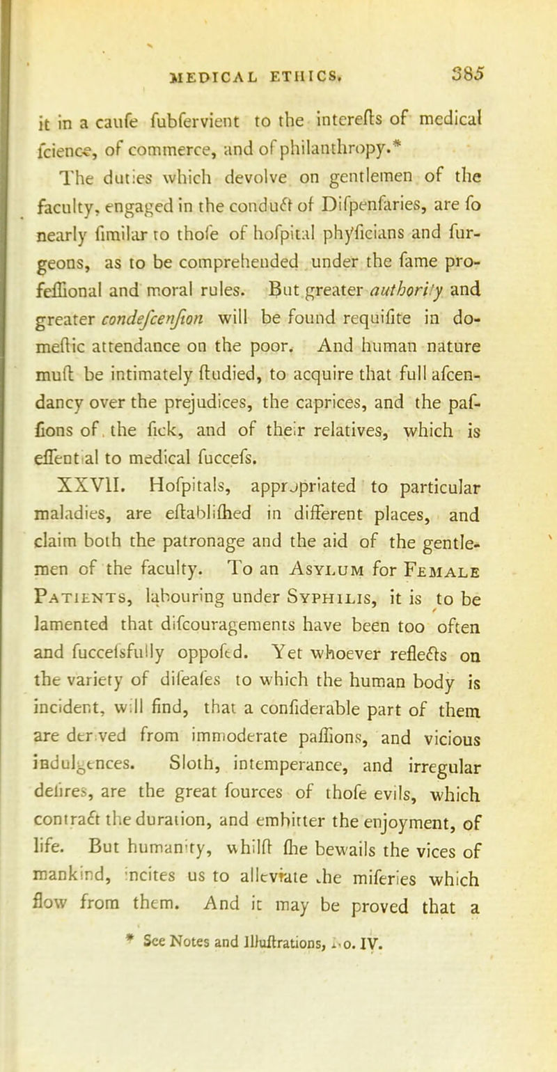 it in a caufe fubfervient to the intcrefts of medical lcien«, of commerce, and of philanthropy.* The duties which devolve on gentlemen of the faculty, engaged in the conduct of Difpenfaries, are fo nearly fimihur to thole of hofpital phyficians and fur- geons, as to be comprehended under the fame pro- felEonal and moral rules. Bnt gre-Aiex authori!y and greater condefcenfion will be found requifite in do- meftic attendance on the poor. And human nature mud be intimately ftudied, to acquire that full afcen- dancy over the prejudices, the caprices, and the paf- Consof.the fick, and of their relatives, which is eflent al to medical fuccefs. XXVII. Hofpitals, apprjpriated to particular maladies, are eftabliflied in different places, and claim both the patronage and the aid of the gentle- men of the faculty. To an Asylum for Female Patients, labouring under Syphilis, it is to be lamented that difcourageraents have been too often and fucceisfuily oppoftd. Yet whoever reflefts on the variety of difeafes to which the human body is incident, will find, that a confiderable part of them are der:ved from immoderate paffions, and vicious indulgences. Sloth, intemperance, and irregular delires, are the great fources of thofe evils, which contracft the duration, and embitter the enjoyment, of life. But humanity, whilfl (lie bewails the vices of mankind, incites us to allcvrate .he miferies which flow from them. And it may be proved that a