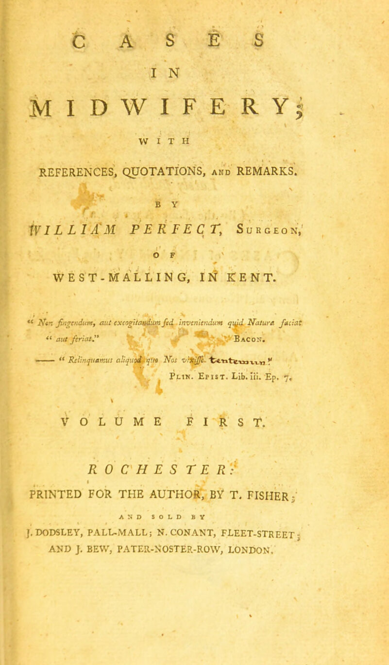 Cases I N MIDWIFERY; WITH REFERENCES, QUOTATIONS, and REMARKS. B Y WILLIAM PERFECT, Surgeon, OF * WEST-MALL IN G, IN KENT.  Ner. fiigcndum, aut excogitandum Jed inveniendum qujd Natura faiiat  out ferial. Bacon. —  Relinquarr.us aliquot- qua Nos •vitifli. fc4.YitTe-mT.T_ri !' Plin. Epist. Lib. lii. Ep. 7. VOLUME FIRST. ROCHES T E R: PRINTED FOR THE AUTHOR, BY T. FISHER; a:;d sold by J. DODSLEY, PALL-MALL; N. CONANT, FLEET-STREET; AND J. BEVV, PATER-NOSTER-ROW, LONDON.
