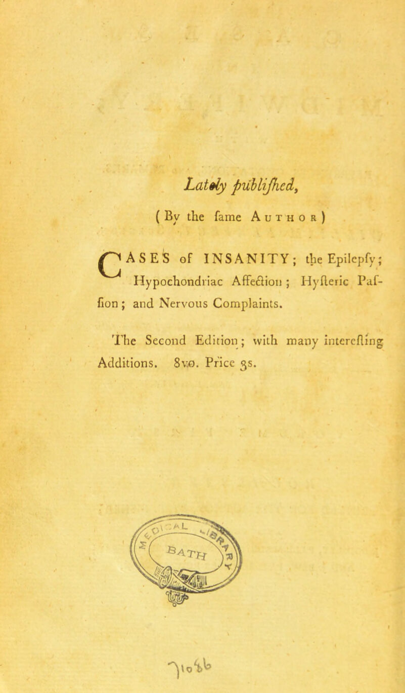 Lately published, ( By the fame Author) ^JASES of INSANITY; the Epilepfy; Hypochondriac Affeclion; Hyfleric Paf- fion ; and Nervous Complaints. The Second Edition; with many interefling Additions. 8v.o. Price 3s.