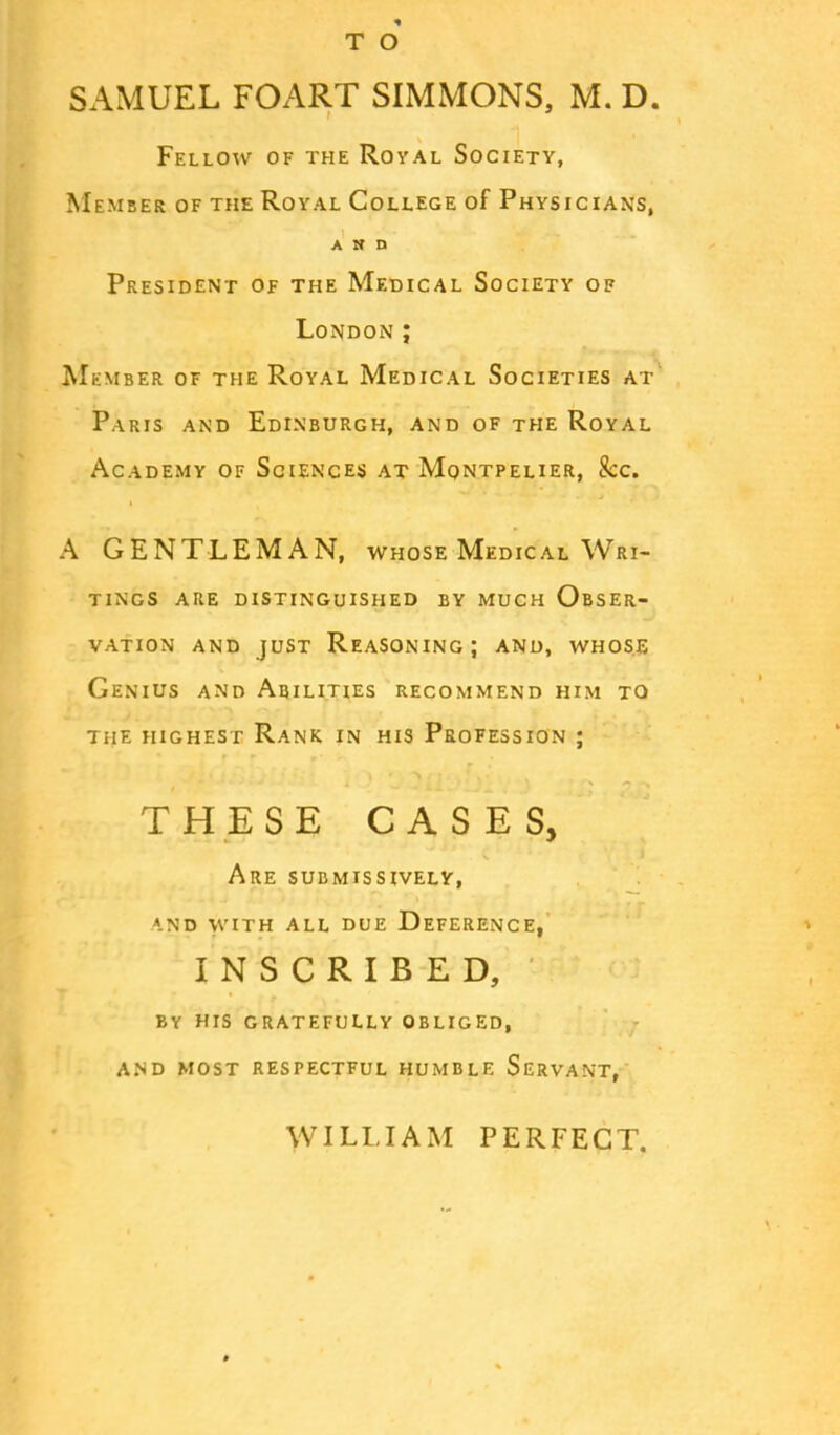 T O SAMUEL FOART SIMMONS, M. D. Fellow of the Royal Society, Member of the Royal College of Physicians, AND President of the Medical Society of London ; Member of the Royal Medical Societies at Paris and Edinburgh, and of the Royal Academy of Sciences at Mqntpelier, &c. A GENTLEMAN, whose Medical Wri- tings are distinguished by much Obser- vation and just Reasoning; and, whose Genius and Abilities recommend him to the highest Rank in his Profession ; THESE CASES, Are submissively, \nd with all due Deference, INSCRIBED, BY HIS GRATEFULLY OBLIGED, AND MOST RESPECTFUL HUMBLE SERVANT, WILLIAM PERFECT.