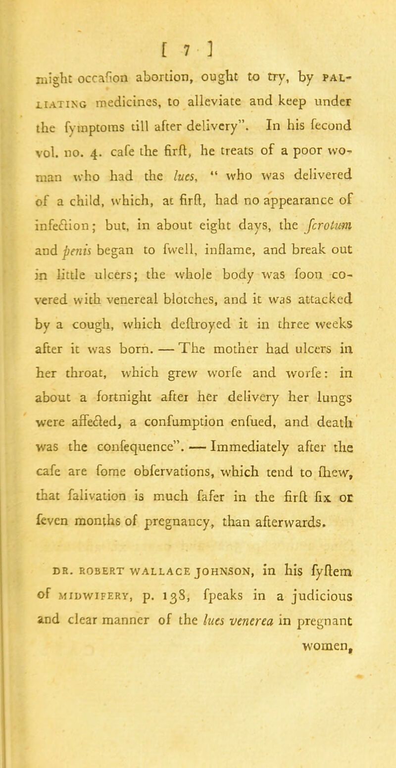 might occafion abortion, ought to try, by pal- liating medicines, to alleviate and keep under the fymptoms till after delivery. In his fecond vol. no. 4. cafe the firft, he treats of a poor wo- man who had the lues, who was delivered of a child, which, ac firft, had no appearance of infection; but, in about eight days, the fcrolum and penis began to fwell, inflame, and break out in little ulcers; the whole body was foon co- vered with venereal blotches, and it was attacked by a cough, which deftroyed it in three weeks after it was born. — The mother had ulcers in her throat, which grew worfe and worfe: in about a fortnight after her delivery her lungs were affecled, a confumption enfued, and death was the confequence. — Immediately after the cafe are fome obfervations, which tend to (hew, that falivation is much fafer in the firfl fix or feven months of pregnancy, than afterwards. dr. Robert wallace johnson, in his fyftem of midwifery, p. 138, fpeaks in a judicious and clear manner of the lues venerea in pregnant women,