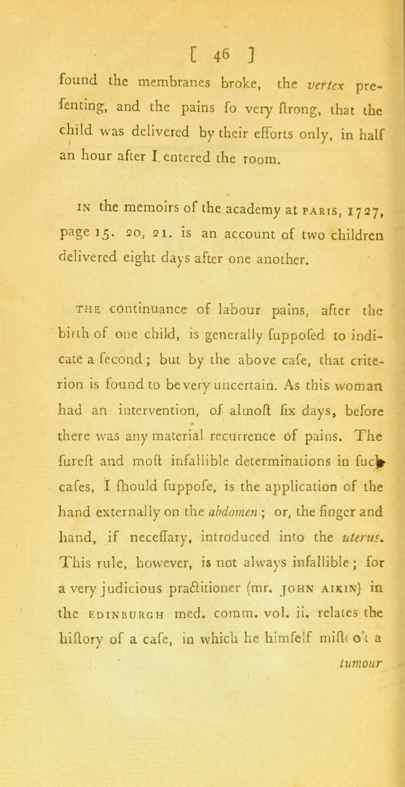 found the membranes broke, the vertex pre- fenting, and the pains fo very urong, that the child was delivered by their efforts only, in half an hour after I. entered the room. in the memoirs of the academy at paris, 1727, page 15. 20, 21. is an account of two children delivered eight days after one another. the continuance of labour pains, after the birth of one child, is generally fuppofed to indi- cate a fecond; but by the above cafe, that crite- rion is found to be very uncertain. As this woman had an intervention, of almofl fix days, before there was any material recurrence of pains. The furcfb and moil infallible determinations in fucj* cafes, I fhould fuppofe, is the application of the hand externally on the abdomen ; or, the finger and hand, if neceffary, introduced into the uterus. This rule, however, is not always infallible; for a very judicious practitioner (mr. john aikin) in the Edinburgh med. comm. vol. ii. relates the hiflory of a cafe, in which he himfelf miftc o'c a tumour