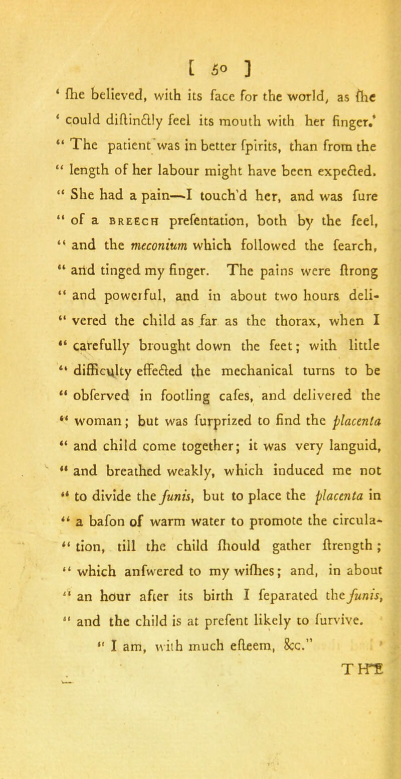 4 flie believed, with its face for the world, as flic ' could diftin&ly feel its mouth with her finger.*  The patient was in better fpirits, than from the  length of her labour might have been expected.  She had a pain—.1 touch'd her, and was fure  of a breech prefentation, both by the feel,  and the meconium which followed the fearch,  arid tinged my finger. The pains were ftrong  and powerful, and in about two hours deli-  vered the child as far as the thorax, when I  carefully brought down the feet; with little  difficulty effected the mechanical turns to be  obferved in footling cafes, and delivered the *' woman; but was furprized to find the placenta  and child come together; it was very languid,  and breathed weakly, which induced me not M to divide the funis, but to place the placenta in  a bafon of warm water to promote the circula-  tion, till the child fhould gather ftrength;  which anfwered to my wifhes; and, in about 11 an hour after its birth I feparated the funis,  and the child is at prefent likely to furvive.  I am, with much etleem, 8cc. T PTE