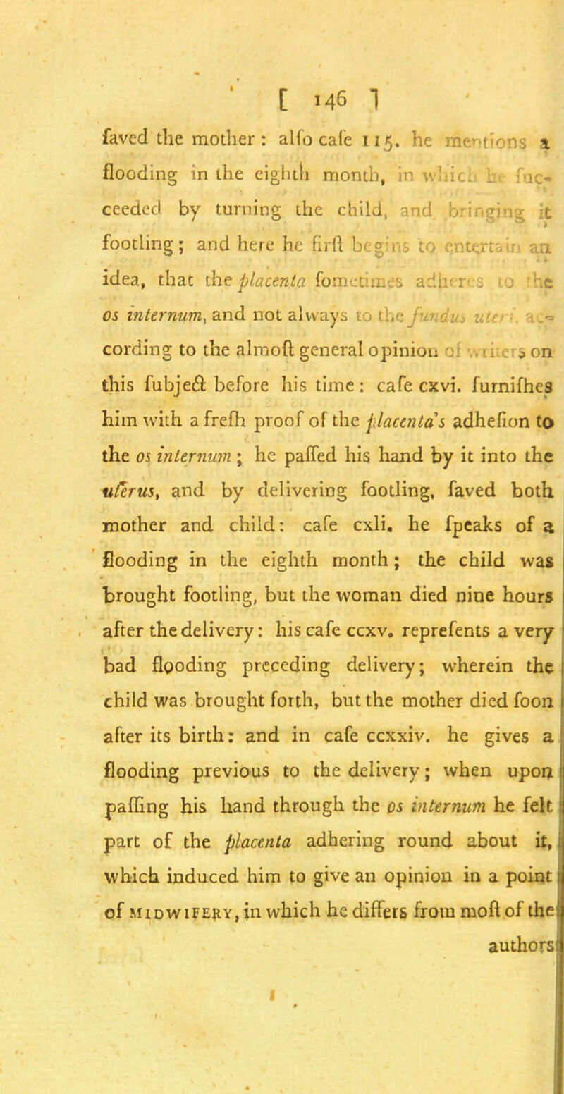 faved the mother: alfo cafe 115. he mentions a flooding in the eighth month, in which b; f-j ex- ceeded by turning the child, and bringing it footling; and here he firfl begins to entertain an idea, that the placenta fometimes adheres to tht OS internum, and not always to the fundus utei ■ ac= cording to the almoft general opinion qJ writers on this fubjecl before his time: cafe cxvi. furnifhes him with afrefh proof of the placentas adhefion to the os internum ; he paffed his hand by it into the uterus, and by delivering footling, faved both mother and child: cafe cxli. he fpeaks of a flooding in the eighth month; the child was brought footling, but the woman died nine hours after the delivery: his cafe ccxv. reprefents a very bad flooding preceding delivery; wherein the child was brought forth, but the mother died foon after its birth: and in cafe ccxxiv. he gives a flooding previous to the delivery; when upon palling his hand through the os internum he felt part of the placenta adhering round about it, which induced him to give an opinion in a point of midwifery, in which he diners from moft of the authors 1