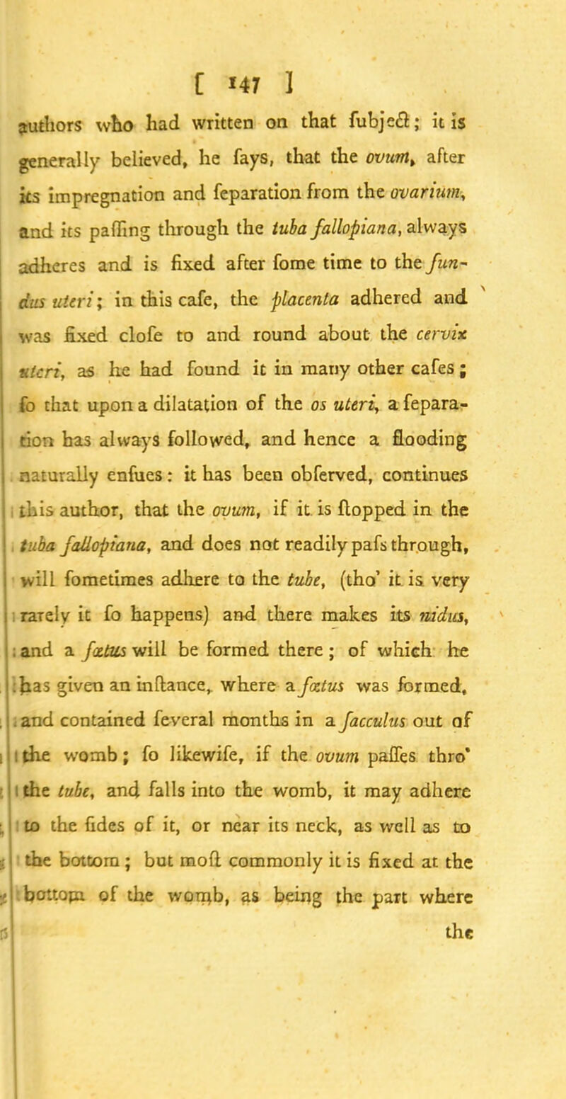 authors who had written on that fubjecl; it is generally believed, he fays, that the ovum> after its impregnation and feparation from the ovarium, and its paffing through the tuba fallopiana, always adheres and is fixed after fome time to the fun- dus uteri \ in this cafe, the placenta adhered and was fixed clofe to and round about the cervix vtcri, as he had found it in many other cafes; fo that upon a dilatation of the os uteri, a fepara- tion has always followed, and hence a flooding naturally enfues: it has been obferved, continues author, that the ovum, if it. is flopped in the tuba fallopiana, and does not readily pafs through, will fometimes adhere to the tube, (tho' it is very raiely it fo happens) and there makes its nidus, ; and a foetus will be formed there ; of which he :fcas given an inftance, where a foetus was formed, . and contained feveral months in a facculus out af ithe womb; fo likewife, if the ovum palfes thro' : the tube, and falls into the womb, it may adhere to the fides of it, or near its neck, as well as to the bottom ; but mofl commonly it is fixed at the bottom of the womb, as being the part where the