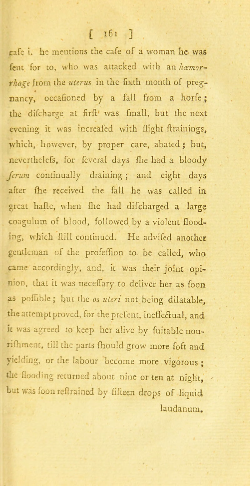 C if 1 cafe i. he mentions the cafe of a woman he was fent for to, who was attacked with an hcemor- rhagt from the uterus in the fixth month of preg- nancy, occaGoned by a fall from a horfe; the difcharge at firft' was fmall, but the next evening it was increafed with flight {trainings, which, however, by proper care, abated; but, neverthelefs, for feveral days fhe had a bloody Jcrum continually draining ; and eight days after fhe received the fall he was called in great hafte, when fhe had difcharged a large coagulum of blood, followed by a violent flood- ing, which ftill continued. He advifed another gentleman of the profeffion to. be called, who came accordingly, and, it was their joint opi- nion, that it was neceffary to deliver her as foon as pofhble ; buc the os uUri not being dilatable, the attempt proved, for theprefent, ineffe&ual, and it was agreed to keep her alive by fuitable nou- rifhmcnt, till the parts fhould grow more foft and fielding, or the labour become more vigorous; the flooding returned about nine or ten at night, - but was foon retrained by fifteen drops of liquid laudanum.