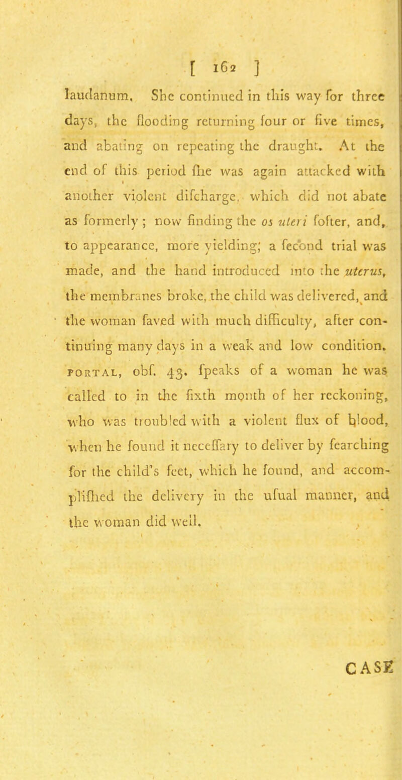 laudanum. She continued in this way for three days, the flooding returning four or five times, and abating on repeating the draught. At the end of this period {lie was again attacked with another violent difcharge. which did not abate as formerly ; now finding the os uteri fofter, and, to appearance, more yielding; a feebnd trial was made, and the hand introduced into :he uterus, the membranes broke, the child was delivered, and the woman faved with much difficulty, after con- tinuing many days in a weak and low condition. portal, obf. 43. fpeaks of a woman he was called to in the fixth month of her reckoning, who was troubled with a violent flux of hjood, when he found it neceffary to deliver by fearching for the child's feet, which he found, and accom- plifhed the delivery in the ufual manner, and the woman did well.