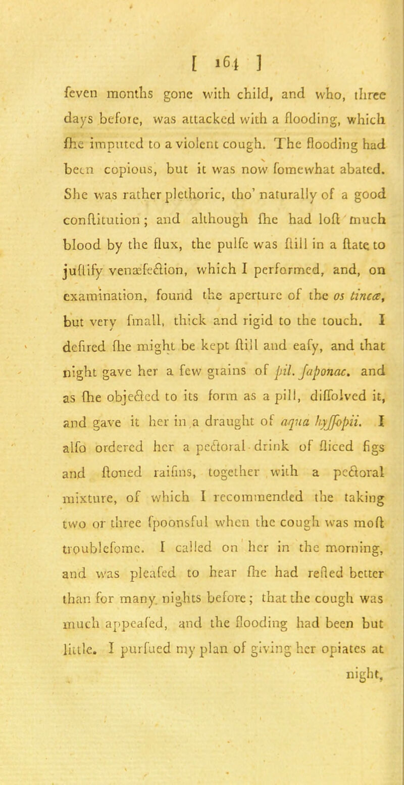 feven months gone with child, and who, three days before, was attacked with a flooding, which fhe imputed to a violent cough. The flooding had been copious, but it was now fomewhat abated. She was rather plethoric, tho'naturally of a good conflkution; and although fhe had loft much blood by the flux, the pulfe was ftill in a flateto juflify venasfeclion, which I performed, and, on examination, found the aperture of the os tincce, but very fmatl, thick and rigid to the touch. I defired file might be kept ftill and eafy, and that night gave her a few grains of pil. Japonac. and as fhe objected to its form as a pill, diffolved it, and gave it her in,a draught of aqua hyjfopii. I alfo ordered her a pectoral drink of fliccd figs and ftoned raifms, together with a pectoral mixture, of which I recommended the taking two or three fpoonsful when the cough was molt troublefomc. I called on her in the morning, and was pleafed to hear fhe had refled better than for many, nights before ; that the cough was much appealed, and the flooding had been but little. I purfued my plan of giving her opiates at night,