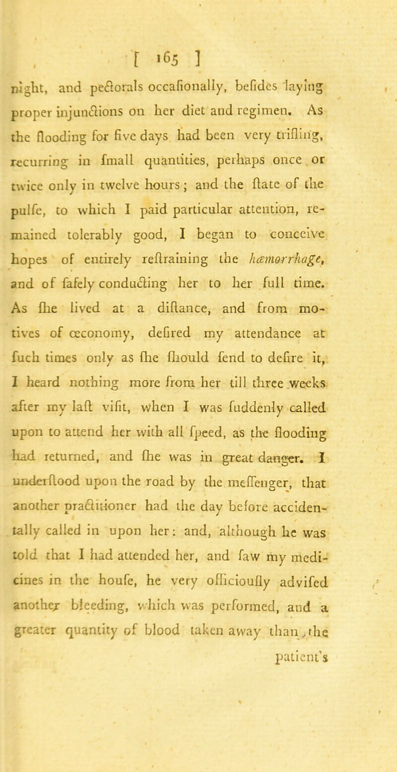 t »65 ] night, and pectorals occafionally, befides laying proper injunctions on her diet and regimen. As the flooding for five days had been very trifling, recurring in fmall quantities, perhaps once or twice only in twelve hours; and the ftate of the pulfe, to which I paid particular attention, re- mained tolerably good, I began to conceive hopes of entirely retraining the hemorrhage, and of fafely conducting her to her full time. As fhe lived at a difiance, and from mo- tives of ceconomy, deGred my attendance at fuch times onlv as fhe fliould fend to defire it. I heard nothing more from her till three weeks after my lad vifit, when I was fuddenly called upon to attend her with all fpeed, as the flooding had returned, and fhe was in great danger. I under flood upon the road by the meffenger, that another practitioner had the day before acciden- tally called in upon her: and, although he was told that I had attended her, and faw my medi- cines in the houfe, he very oflicioufly advifed another bleeding, which was performed, and a greater quantity of blood taken away than,the patient's