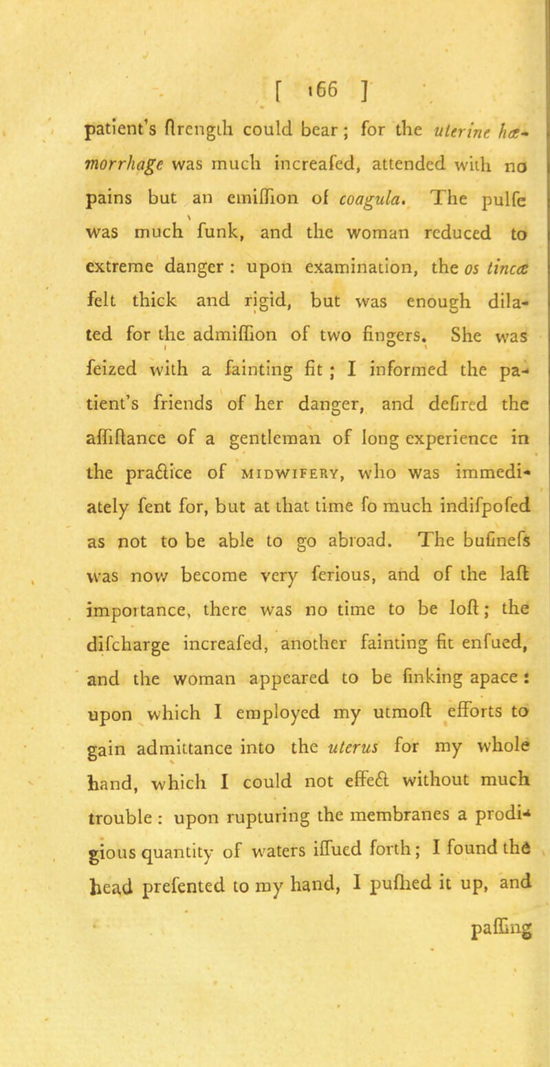 [ «66 ] patient's flrcngih could bear; for the uterine ha- morrhage was much increafed, attended with no pains but an emiffion of coagula. The pulfe was much funk, and the woman reduced to extreme danger : upon examination, the os tinea felt thick and rigid, but was enough dila- ted for the admiffion of two fingers. She was feized with a fainting fit ; I informed the pa- tient's friends of her danger, and defircd the affiftance of a gentleman of long experience in the pra&ice of midwifery, who was immedi- ately fent for, but at that time fo much indifpofed as not to be able to go abroad. The bufinefs was now become very ferious, and of the laft importance, there was no time to be loft; the difcharge increafed, another fainting fit enfued, and the woman appeared to be finking apace : upon which I employed my utmoft efforts to gain admittance into the uterus for my whole hand, which I could not effe& without much trouble : upon rupturing the membranes a prodn gious quantity of waters iffued forth; I found th<5 head prefented to my hand, I pufhed it up, and paffing