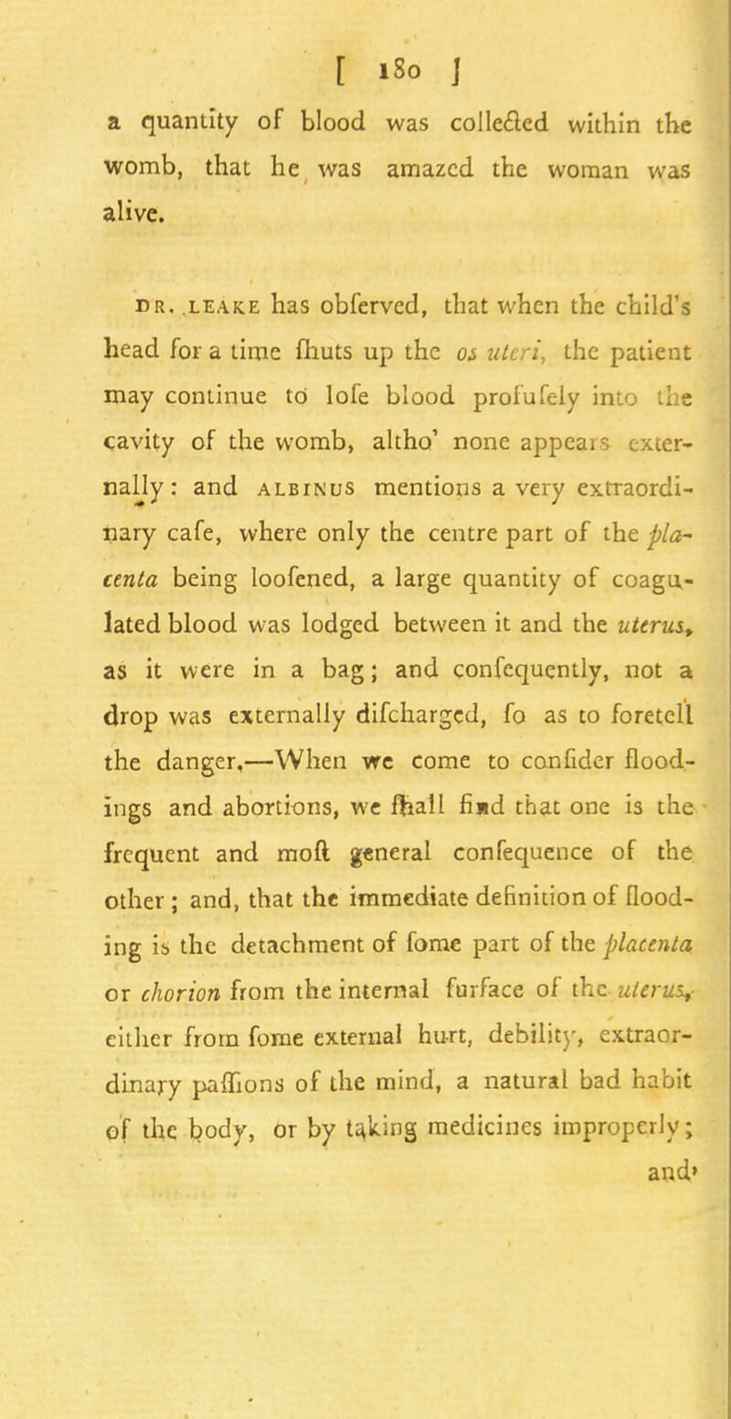 a quantity of blood was collected within the womb, that he was amazed the woman was alive. dr. leake has obferved, that when the child's head for a time fhuts up the os uteri, the patient may continue to lofe blood prolufely into the cavity of the womb, altho' none appears exter- nally: and ALBtNus mentions a very extraordi- nary cafe, where only the centre part of the pla- centa being loofened, a large quantity of coagu- lated blood was lodged between it and the uterus, as it were in a bag; and confequently, not a drop was externally difcharged, fo as to foretell the danger,—When we come to confider flood- ings and abortions, we fhall find that one is the frequent and mod general confequence of the other ; and, that the immediate definition of flood- ing ib the detachment of fome part of the placenta or chorion from the internal furface of the uterus* either from fome external hurt, debility, extraor- dinary paffions of the mind, a natural bad habit of the body, or by taking medicines improperly; and»