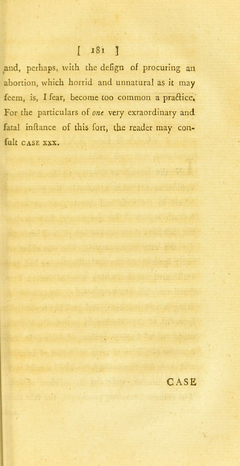 and, perhaps, with the defign of procuring an abortion, which horrid and unnatural as it may feem, is, I fear, become too common a practice. For the particulars of one very exraordinary and fatal inftance of this fart, the reader may con- fult case xxx.