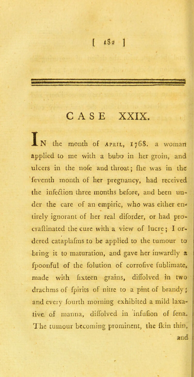 [ i$2 1 CASE XXIX. In the month of April, 1768. a woman applied to me with a bubo in her groin, and ulcers in the nofe and throat; fhe was in the feventh month of her pregnancy, had received the infeclion three months before, and been un- der the care of an empiric, who was either en- tirely ignorant of her real diforder, or had pro- craftinated the cure with a view of lucre; I or- dered cataplafms to be applied to the tumour to bring it to maturation, and gave her inwardly a fpoonful of the folution of corrofive fublimate,. made with ftxteen grains, diffolved in two drachms of fpirits of nitre to a pint of brandy; and eveiy fourth morning exhibited a mild laxa- tive of manna, diffolved in infufion of fena. The tumour becoming prominent, the (kin thin, and