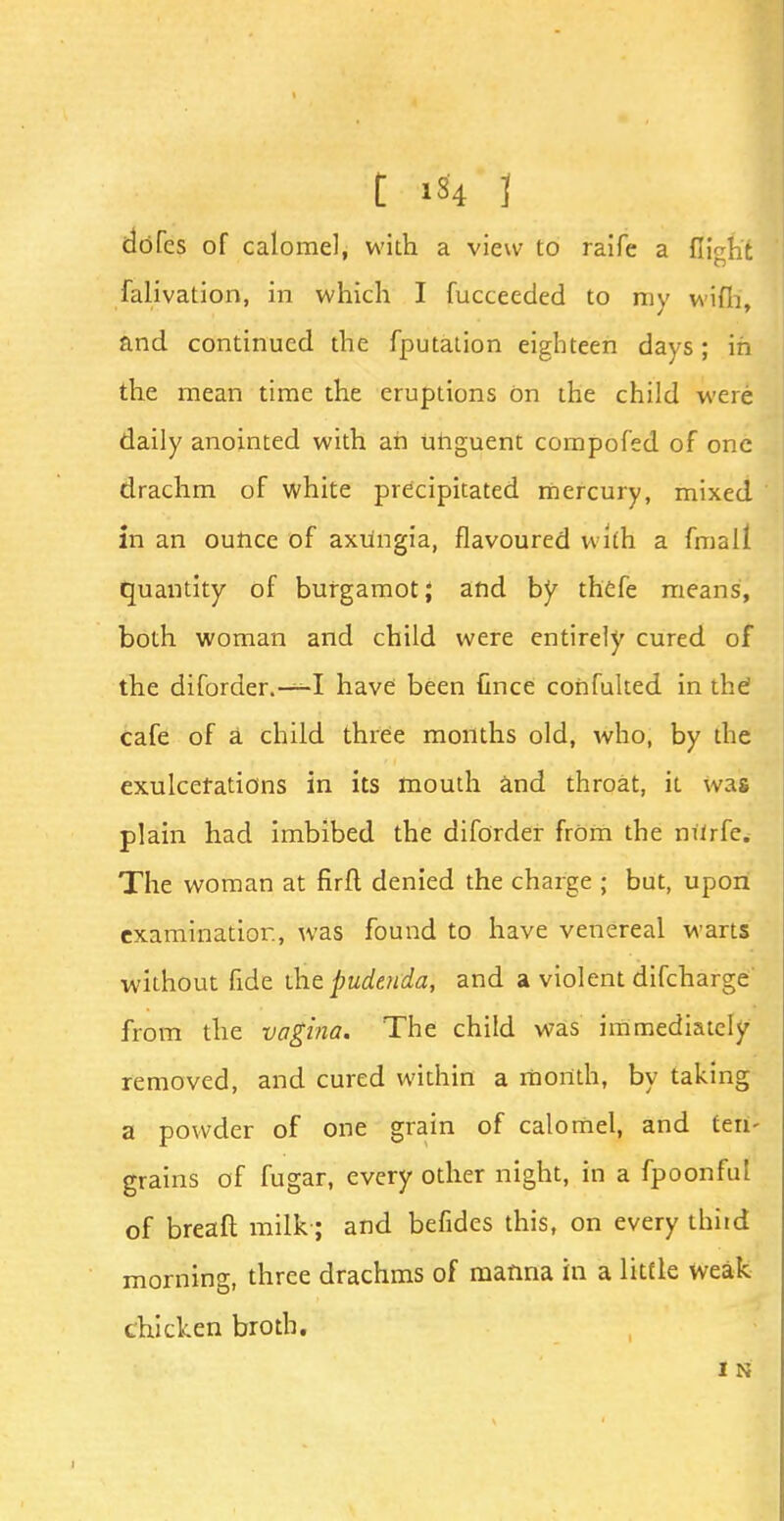 t 1*4 1 dofcs of calomel, with a view to raife a flight falivation, in which I fucceeded to my wifh, and continued the fputation eighteen days; in the mean time the eruptions On the child were daily anointed with an unguent compofed of one drachm of white precipitated mercury, mixed in an ounce of axiingia, flavoured with a (mall quantity of burgamot; and by thefe means, both woman and child were entirely cured of the diforder.—I have been fmce cohfulted in the cafe of a child three months old, who, by the exulcefations in its mouth and throat, it was plain had imbibed the diforder from the mirfe. The woman at firft denied the charge ; but, upon eXairiinatior., was found to have venereal warts without fide die pudenda, and a violent difcharge from the vagina. The child was immediately removed, and cured within a month, by taking a powder of one grain of calomel, and ten- grains of fugar, every other night, in a fpoonful of breaft milk ; and befides this, on every thiid morning, three drachms of manna in a little weak chicken broth. I N