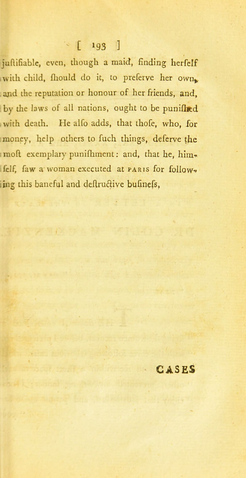 juftifiablc, even, though a maid, finding herfelf iwith child, fhould do it, to preferve her own^ . and the reputation or honour of her friends, and, by the laws of all nations, ought to be puniflicd with death. He alfo adds, that thofe, who, for money, help others to fuch things, deferve the : ruoft exemplary punilhment: and, that he, him* felf, faw a woman executed at paris for follow ling this baneful and definitive bufinefs, CASES